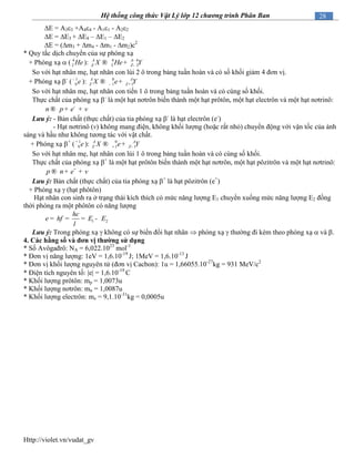 Http://violet.vn/vudat_gv
28Hệ thống công thức Vật Lý lớp 12 chương trình Phân Ban
E = A33 +A44 - A11 - A22
E = E3 + E4 – E1 – E2
E = (m3 + m4 - m1 - m2)c2
* Quy tắc dịch chuyển của sự phóng xạ
+ Phóng xạ  ( 4
2 He ): 4 4
2 2
A A
Z ZX He Y-
-® +
So với hạt nhân mẹ, hạt nhân con lùi 2 ô trong bảng tuần hoàn và có số khối giảm 4 đơn vị.
+ Phóng xạ -
( 1
0 e-
): 0
1 1
A A
Z ZX e Y- +® +
So với hạt nhân mẹ, hạt nhân con tiến 1 ô trong bảng tuần hoàn và có cùng số khối.
Thực chất của phóng xạ -
là một hạt nơtrôn biến thành một hạt prôtôn, một hạt electrôn và một hạt nơtrinô:
n p e v-
® + +
Lưu ý: - Bản chất (thực chất) của tia phóng xạ -
là hạt electrôn (e-
)
- Hạt nơtrinô (v) không mang điện, không khối lượng (hoặc rất nhỏ) chuyển động với vận tốc của ánh
sáng và hầu như không tương tác với vật chất.
+ Phóng xạ +
( 1
0 e+
): 0
1 1
A A
Z ZX e Y+ -® +
So với hạt nhân mẹ, hạt nhân con lùi 1 ô trong bảng tuần hoàn và có cùng số khối.
Thực chất của phóng xạ +
là một hạt prôtôn biến thành một hạt nơtrôn, một hạt pôzitrôn và một hạt nơtrinô:
p n e v+
® + +
Lưu ý: Bản chất (thực chất) của tia phóng xạ +
là hạt pôzitrôn (e+
)
+ Phóng xạ  (hạt phôtôn)
Hạt nhân con sinh ra ở trạng thái kích thích có mức năng lượng E1 chuyển xuống mức năng lượng E2 đồng
thời phóng ra một phôtôn có năng lượng
1 2
hc
hf E Ee
l
= = = -
Lưu ý: Trong phóng xạ  không có sự biến đổi hạt nhân  phóng xạ  thường đi kèm theo phóng xạ  và .
4. Các hằng số và đơn vị thƣờng sử dụng
* Số Avôgađrô: NA = 6,022.1023
mol-1
* Đơn vị năng lượng: 1eV = 1,6.10-19
J; 1MeV = 1,6.10-13
J
* Đơn vị khối lượng nguyên tử (đơn vị Cacbon): 1u = 1,66055.10-27
kg = 931 MeV/c2
* Điện tích nguyên tố: e = 1,6.10-19
C
* Khối lượng prôtôn: mp = 1,0073u
* Khối lượng nơtrôn: mn = 1,0087u
* Khối lượng electrôn: me = 9,1.10-31
kg = 0,0005u
 