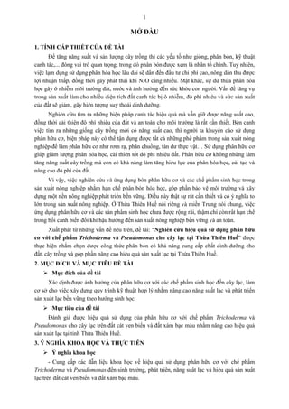 1
MỞ ĐẦU
1. TÍNH CẤP THIẾT CỦA ĐỀ TÀI
Để tăng năng suất và sản lượng cây trồng thì các yếu tố như giống, phân bón, kỹ thuật
canh tác,... đóng vai trò quan trọng, trong đó phân bón được xem là nhân tố chính. Tuy nhiên,
việc lạm dụng sử dụng phân hóa học lâu dài sẽ dẫn đến đầu tư chi phí cao, nông dân thu được
lợi nhuận thấp, đồng thời gây phát thải khí N2O càng nhiều. Mặt khác, sự dư thừa phân hóa
học gây ô nhiễm môi trường đất, nước và ảnh hưởng đến sức khỏe con người. Vấn đề tăng vụ
trong sản xuất làm cho nhiều diện tích đất canh tác bị ô nhiễm, độ phì nhiêu và sức sản xuất
của đất sẽ giảm, gây hiện tượng suy thoái dinh dưỡng.
Nghiên cứu tìm ra những biện pháp canh tác hiệu quả mà vẫn giữ được năng suất cao,
đồng thời cải thiện độ phì nhiêu của đất và an toàn cho môi trường là rất cần thiết. Bên cạnh
việc tìm ra những giống cây trồng mới có năng suất cao, thì người ta khuyến cáo sử dụng
phân hữu cơ, biện pháp này có thể tận dụng được tất cả những phế phẩm trong sản xuất nông
nghiệp để làm phân hữu cơ như rơm rạ, phân chuồng, tàn dư thực vật… Sử dụng phân hữu cơ
giúp giảm lượng phân hóa học, cải thiện tốt độ phì nhiêu đất. Phân hữu cơ không những làm
tăng năng suất cây trồng mà còn có khả năng làm tăng hiệu lực của phân hóa học, cải tạo và
nâng cao độ phì của đất.
Vì vậy, việc nghiên cứu và ứng dụng bón phân hữu cơ và các chế phẩm sinh học trong
sản xuất nông nghiệp nhằm hạn chế phân bón hóa học, góp phần bảo vệ môi trường và xây
dựng một nền nông nghiệp phát triển bền vững. Điều này thật sự rất cần thiết và có ý nghĩa to
lớn trong sản xuất nông nghiệp. Ở Thừa Thiên Huế nói riêng và miền Trung nói chung, việc
ứng dụng phân hữu cơ và các sản phẩm sinh học chưa được rộng rãi, thậm chí còn rất hạn chế
trong bối cảnh biến đổi khí hậu hướng đến sản xuất nông nghiệp bền vững và an toàn.
Xuất phát từ những vấn đề nêu trên, đề tài: “Nghiên cứu hiệu quả sử dụng phân hữu
cơ với chế phẩm Trichoderma và Pseudomonas cho cây lạc tại Thừa Thiên Huế” được
thực hiện nhằm chọn được công thức phân bón có khả năng cung cấp chất dinh dưỡng cho
đất, cây trồng và góp phần nâng cao hiệu quả sản xuất lạc tại Thừa Thiên Huế.
2. MỤC ĐÍCH VÀ MỤC TIÊU ĐỀ TÀI
 Mục đích của đề tài
Xác định được ảnh hưởng của phân hữu cơ với các chế phẩm sinh học đến cây lạc, làm
cơ sở cho việc xây dựng quy trình kỹ thuật hợp lý nhằm nâng cao năng suất lạc và phát triển
sản xuất lạc bền vững theo hướng sinh học.
 Mục tiêu của đề tài
Đánh giá được hiệu quả sử dụng của phân hữu cơ với chế phẩm Trichoderma và
Pseudomonas cho cây lạc trên đất cát ven biển và đất xám bạc màu nhằm nâng cao hiệu quả
sản xuất lạc tại tỉnh Thừa Thiên Huế.
3. Ý NGHĨA KHOA HỌC VÀ THỰC TIỄN
 Ý nghĩa khoa học
- Cung cấp các dẫn liệu khoa học về hiệu quả sử dụng phân hữu cơ với chế phẩm
Trichoderma và Pseudomonas đến sinh trưởng, phát triển, năng suất lạc và hiệu quả sản xuất
lạc trên đất cát ven biển và đất xám bạc màu.
 