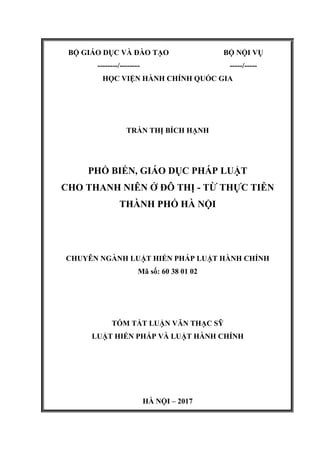 BỘ GIÁO DỤC VÀ ĐÀO TẠO
--------/--------
BỘ NỘI VỤ
-----/-----
HỌC VIỆN HÀNH CHÍNH QUỐC GIA
TRẦN THỊ BÍCH HẠNH
PHỔ BIẾN, GIÁO DỤC PHÁP LUẬT
CHO THANH NIÊN Ở ĐÔ THỊ - TỪ THỰC TIỄN
THÀNH PHỐ HÀ NỘI
CHUYÊN NGÀNH LUẬT HIẾN PHÁP LUẬT HÀNH CHÍNH
Mã số: 60 38 01 02
TÓM TẮT LUẬN VĂN THẠC SỸ
LUẬT HIẾN PHÁP VÀ LUẬT HÀNH CHÍNH
HÀ NỘI – 2017
 