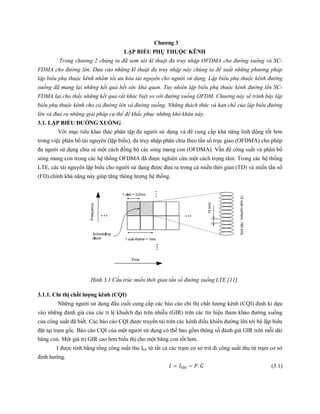 Chương 3
LẬP BIỂU PHỤ THUỘC KÊNH
Trong chương 2 chúng ta đã xem xét kĩ thuật đa truy nhập OFDMA cho đường xuống và SC-
FDMA cho đường lên. Dựa vào những kĩ thuật đa truy nhập này chúng ta đề xuất những phương pháp
lập biểu phụ thuộc kênh nhằm tối ưu hóa tài nguyên cho người sử dụng. Lập biểu phụ thuộc kênh đường
xuống đã mang lại những kết quả hết sức khả quan. Tuy nhiên lập biểu phụ thuộc kênh đường lên SC-
FDMA lại cho thấy những kết quả rất khác biệt so với đường xuống OFDM. Chương này sẽ trình bày lập
biểu phụ thuộc kênh cho cả đường lên và đường xuống. Những thách thức và hạn chế của lập biểu đường
lên và đưa ra những giải pháp cụ thể để khắc phục những khó khăn này.
3.1. LẬP BIỂU ĐƯỜNG XUỐNG
Với mục tiêu khai thác phân tập đa người sử dụng và để cung cấp khả năng linh động tốt hơn
trong việc phân bổ tài nguyên (lập biểu), đa truy nhập phân chia theo tần số trực giao (OFDMA) cho phép
đa người sử dụng chia sẻ một cách đồng bộ các sóng mang con (OFDMA). Vấn đề công suất và phân bổ
sóng mang con trong các hệ thống OFDMA đã được nghiên cứu một cách trọng tâm. Trong các hệ thống
LTE, các tài nguyên lập biểu cho người sử dụng được đưa ra trong cả miền thời gian (TD) và miền tần số
(FD) chính khả năng này giúp tăng thông lượng hệ thống.
Hình 3.1 Cấu trúc miền thời gian tần số đường xuống LTE [11].
3.1.1. Chỉ thị chất lượng kênh (CQI)
Những người sử dụng đầu cuối cung cấp các báo cáo chỉ thị chất lượng kênh (CQI) định kì dựa
vào những đánh giá của các tỉ lệ khuếch đại trên nhiễu (GIR) trên các tín hiệu tham khảo đường xuống
của công suất đã biết. Các báo cáo CQI được truyền tải trên các kênh điều khiển đường lên tới bộ lập biểu
đặt tại trạm gốc. Báo cáo CQI của một người sử dụng có thể bao gồm thông số đánh giá GIR trên mỗi dải
băng con. Một giá trị GIR cao hơn biểu thị cho một băng con tốt hơn.
I được tính bằng tổng công suất thu Itot từ tất cả các trạm cơ sở trừ đi công suất thu từ trạm cơ sở
định hướng.
= − . (3.1)
 