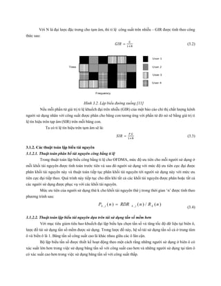 Với N là đại lược đặc trưng cho tạm âm, thì tỉ lệ công suất trên nhiễu – GIR được tính theo công
thức sau:
= (3.2)
Hình 3.2. Lập biểu đường xuống [11]
Nếu mỗi phần tử giá trị tỉ lệ khuếch đại trên nhiễu (GIR) của một báo cáo chỉ thị chất lượng kênh
người sử dụng nhân với công suất được phân cho băng con tương ứng với phần tử đó nó sẽ bằng giá trị tỉ
lệ tín hiệu trên tạp âm (SIR) trên mỗi băng con.
Ta có tỉ lệ tín hiệu trên tạm âm sẽ là:
=
.
(3.3)
3.1.2. Các thuật toán lập biểu tài nguyên
3.1.2.1. Thuật toán phân bổ tài nguyên công bằng tỉ lệ
Trong thuật toán lập biểu công bằng tỉ lệ cho OFDMA, mức độ ưu tiên cho mỗi người sử dụng ở
mỗi khối tài nguyên được tính toán trước tiên và sau đó người sử dụng với mức độ ưu tiên cực đại được
phân khối tài nguyên này và thuật toán tiếp tục phân khối tài nguyên tới người sử dụng này với mức ưu
tiên cực đại tiếp theo. Quá trình này tiếp tục cho đến khi tất cả các khối tài nguyên được phân hoặc tất cả
các người sử dụng được phục vụ với các khối tài nguyên.
Mức ưu tiên của người sử dụng thứ k cho khối tài nguyên thứ j trong thời gian ‘n’ được tính theo
phương trình sau:
)(/)()( ,, nRnRDRnP kjkjk 
(3.4)
3.1.2.2. Thuật toán lập biểu tài nguyên dựa trên tái sử dụng tần số mềm hơn
Với mục tiêu giảm tiêu hao khuếch đại lập biểu lựa chọn tần số và tăng tốc độ dữ liệu tại biên ô,
lược đồ tái sử dụng tần số mềm được sử dụng. Trong lược đồ này, hệ số tái sử dụng tần số cả ở trung tâm
ô và biền ô là 1. Băng tần số công suất cao là khác nhau giữa các ô lân cận.
Bộ lập biểu tần số được thiết kế hoạt động theo một cách rằng những người sử dụng ở biên ô có
xác suất lớn hơn trong việc sử dụng băng tần số với công suất cao hơn và những người sử dụng tại tâm ô
có xác suất cao hơn trong việc sử dụng băng tần số với công suất thấp.
 