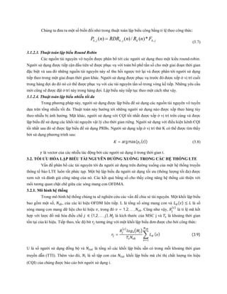 Chúng ta đưa ra một số biến đổi nhỏ trong thuật toán lập biểu công bằng tỉ lệ theo công thức:
jkkjkjk FnRnRDRnP ,,, *)(/)()( 
(3.7)
3.1.2.3. Thuật toán lập biểu Round Robin
Các nguồn tài nguyên vô tuyến được phân bổ tới các người sử dụng theo một kiểu round-robin.
Người sử dụng được tiếp cận đầu tiên sẽ được phục vụ với toàn bổ phổ tần số cho một giai đoạn thời gian
đặc biệt và sau đó những nguồn tài nguyên này sẽ thu hồi ngược trở lại và được phân tới người sử dụng
tiếp theo trong một giai đoạn thời gian khác. Người sử dụng được phục vụ trước đó được xếp ở vị trí cuối
trong hàng đợi do đó nó có thể được phục vụ với các tài nguyên tần số trong vòng kế tiếp. Những yêu cầu
mới cũng sẽ được đặt ở trí này trong hàng đợi. Lập biểu này tiếp tục theo một cách như vậy.
3.1.2.4. Thuật toán lập biểu nhiễu tối đa
Trong phương pháp này, người sử dụng được lập biểu để sử dụng các nguồn tài nguyên vô tuyến
dựa trên tổng nhiễu tối đa. Thuật toán này hướng tới những người sử dụng nào được xếp theo hàng tùy
theo nhiễu bị ảnh hưởng. Mặt khác, người sử dụng với CQI tồi nhất được xếp ở vị trí trên cùng và được
lập biểu để sử dụng các khối tài nguyên vật lý cho thời gian riêng. Người sử dụng với điều kiện kênh CQI
tồi nhất sau đó sẽ được lập biểu để sử dụng PRBs. Người sử dụng xếp ở vị trí thứ K có thể được tìm thấy
bởi sử dụng phương trình sau:
= arg max( ( )) (3.8)
là vector của các nhiễu tác động bởi các người sử dụng ô trong thời gian t.
3.2. TỐI ƯU HÓA LẬP BIỂU TÀI NGUYÊN ĐƯỜNG XUỐNG TRONG CÁC HỆ THỐNG LTE
Vấn đề phân bổ các tài nguyên tới đa người sử dụng trên đường xuống của một hệ thống truyền
thông tế bào LTE luôn rất phức tạp. Một bộ lập biểu đa người sử dụng tối ưu (thông lượng tối đa) được
xem xét và đánh giá công năng của nó. Các kết quả bằng số cho thấy công năng hệ thống cải thiện với
mối tương quan chặt chẽ giữa các sóng mang con OFDMA.
3.2.1. Mô hình hệ thống
Trong mô hình hệ thống chúng ta sẽ nghiên cứu các vấn đề chia sẻ tài nguyên. Một khối lập biểu
bao gồm một số, , của các kí hiệu OFDM liên tiếp. L là tổng số sóng mang con và ( ) ≤ là số
sóng mang con mang dữ liệu cho kí hiệu , trong đó = 1,2, … , . Cũng như vậy,
( )
là tỉ lệ mã kết
hợp với lược đồ mã hóa điều chế ∈ {1,2, … , }, là kích thước của MSC j và là khoảng thời gian
tồn tại của kí hiệu. Tiếp theo, tốc độ bit tương ứng với một khối lập biểu đơn được cho bởi công thức:
=
( )
( ) (3.9)
U là số người sử dụng đồng bộ và là tổng số các khối lập biểu sẵn có trong mỗi khoảng thời gian
truyền dẫn (TTI). Thêm vào đó, là số tập con của khối lập biểu mà chỉ thị chất lượng tín hiệu
(CQI) của chúng được báo cáo bởi người sử dụng i.
 