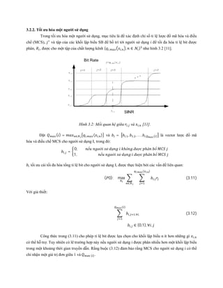 3.2.2. Tối ưu hóa một người sử dụng
Trong tối ưu hóa một người sử dụng, mục tiêu là để xác định chỉ số tỉ lệ lược đồ mã hòa và điều
chế (MCS), ∗
và tập của các khối lập biểu SB để bố trí tới người sử dụng i để tối đa hóa tỉ lệ bit được
phân, , được cho một tập của chất lượng kênh { , , , ∈ } như hình 3.2 [11].
Hình 3.2: Mối quan hệ giữa , và , [11].
Đặt ( ) = ∈ , ( , ) và = , , , ,… , , ( ) là vector lược đồ mã
hóa và điều chế MCS cho người sử dụng I, trong đó:
, =
0, ế ườ ử ụ ℎô đượ ℎâ ổ
1, ế ườ ử ụ đượ ℎâ ổ
tối ưu cái tối đa hóa tổng tỉ lệ bit cho người sử dụng I, được thực hiện bởi các vấn đề liên quan:
( 0): max ,
, ( , )
∈
(3.11)
Với giả thiết:
, ,∀ ,
( )
(3.12)
, ∈ {0,1}, ∀ ,
Công thức trong (3.11) cho phép tỉ lệ bit được lựa chọn cho khối lập biểu n ít hơn những gì ,
có thể hỗ trợ. Tuy nhiên có lẽ trường hợp này nếu người sử dụng i được phân nhiều hơn một khối lập biểu
trong một khoảng thời gian truyền dẫn. Rằng buộc (3.12) đảm bảo rằng MCS cho người sử dụng i có thể
chỉ nhận một giá trị đơn giữa 1 và ( ).
 