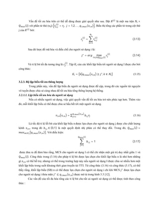 Vấn đề tối ưu hóa trên có thể dễ dàng được giải quyết như sau. Đặt ( )
là một ma trận ×
( ) với phần tử thứ (n,j) ,
( )
= , = 1,2, … , , ( , ) . Biểu thị tổng các phần tử trong cột thứ
j của ( )
bởi:
( )
= ,
( )
(3.13)
Sau đó lược đồ mã hóa và điều chế cho người sử dụng i là:
∗
= max
( )
( )
(3.14)
Và tỉ lệ bit tối đa tương ứng là ∗
( )
. Tập của các khối lập biểu tới người sử dụng I được cho bởi
công thức:
= , , ≥ ∗
, ∈ (3.15)
3.2.3. Bộ lập biểu tối ưu thông lượng
Trong phần này, vấn đề lập biểu đa người sử dụng được đề cập, trong đó các nguồn tài nguyên
vô tuyến được chia sẻ cùng nhau để tối ưu hóa tổng thông lượng hệ thống.
3.2.3.1. Lập biểu tối ưu hóa đa người sử dụng
Nếu có nhiều người sử dụng, việc giải quyết vấn đề tối ưu hóa trở nên phức tạp hơn. Thêm vào
đó, mỗi khối lập biểu có thể được chia sẻ hầu hết tới một người sử dụng.
, , = ∑ ,
, ,
(3.16)
Là tốc độ tỉ lệ lỗi bít của khối lập biểu n được lựa chọn cho người sử dụng j được cho chất lượng
kênh , , trong đó , ∈ {0,1} là một quyết định nhị phân có thể thay đổi. Trong đó, ( ) =
∈ , ( , ) . Với điều kiện:
, = 1 (3.17)
( )
được đưa ra để đảm bảo rằng, MCS cho người sử dụng I có thể chỉ nhận một giá trị duy nhất giữa 1 và
( ). Công thức trong (3.16) cho phép tỉ lệ bit được lựa chọn cho khối lập biểu n là nhỏ hơn những
gì , có thể hỗ trợ, nhưng có thể trong trường hợp này nếu người sử dụng I được chia sẻ nhiều hơn một
khối lập biểu trong suốt khoảng thời gian truyền tải TTI. Từ công thức (3.16) và công thức (3.17), có thể
thấy rằng, khối lập biểu (SB) n có thể được lựa chọn cho người sử dụng i chỉ khi MCS ∗
được lựa chọn
cho người sử dụng i thỏa mãn ∗
≤ , ( , ) được mô tả trong hình 3.3 [12].
Các vấn đề của tối đa hóa tổng các tỉ lệ bit cho tất cả người sử dụng có thể được tính theo công
thức :
 