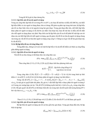 , , ≥ , − 1 − , (3.24)
Trong đó M là giá trị thực dương lớn.
3.2.3.3. Lập biểu cận tối ưu đa người sử dụng
Trong các công thức lập biểu tối ưu trong (P1) và (P1’), các lược đồ mã hóa và điều chế (MCSs), các khối
lập biểu (SBs) và các người sử dụng được chia sẻ chung. Để giảm sự phức tạp trong tính toán, bộ lập biểu
cận tối ưu thực hiện chia sẻ tài nguyên trong hai giai đoạn. Trong giai đoạn đầu tiên, mỗi khối lập biểu
được phân tới người sử dụng có tốc độ bít cao nhất. Giai đoạn hai, lược đồ mã hóa và điều chế tốt nhất
cho mỗi người sử dụng được xác định. Mục đích của bộ lập biểu cận tối ưu là để phân bổ một tập con rời
nhau của các khối lập biểu tới mỗi người sử dụng, qua đó giảm vấn đề tối ưu hóa đa người sử dụng chung
vào trong các vấn đề tối ưu hóa đơn người sử dụng song song U. Chúng ta sẽ gọi vấn đề hai giai đoạn này
là vấn đề (P2).
3.2.4. Bộ lập biểu tối ưu với công bằng tỉ lệ
Trong phần này, chúng ta sẽ xem xét một bộ lập biểu tỉ lệ cân đối để nhằm cải thiện sự công bằng
giữa những người sử dụng
3.2.4.1. Lập biểu tối ưu hóa đa người sử dụng
Vấn đề tối ưu hóa chung có thể được đưa vào công thức sau:
(P3): max , ∑ ∑ , ∑ , (
( )
), ( , ( ))
(3.26)
Theo công thức (3.11), (3.19), (3.20). ( ) được tính theo phương trình sau:
( ) =
( ) , ậ ể ô ằ ỉ ệ
1 , ậ ể ỉ ệ ố đ
(3.27)
Trong công thức (3.20), ( ) = (1 − ) ( − 1) + ( − 1) là tỉ lệ bit trung bình tại thời
điểm t-1 và [0,1], và ( ) là tỉ lệ bit được phân tới người sử dụng i tại thời điểm t.
Trong vấn đề (P3), = , , = 1, … , , , = , , = 1, … , , = 1, … , ( ) ,
và , là một giá trị quyết định nhị phân, lấy giá trị 1 nếu khối lập biểu n được phân tới người sử dung I
và 0 trong các trường hợp còn lại. Vấn đề (P3) là không tuyến tính bởi vì tích số , , trong công thức
(3.26). Để giải quyết vấn đề (P2) có thể được biến đổi vào trong một vấn đề tuyến tính tương đương (P3’)
bởi việc đưa ra , , = , , , ví dụ:
(P3’): max , , ∑ ∑ ∑ , , ( )
, ( , ( ))
(3.28)
Theo (3.11), (3.19), (3.20) kết hợp với (3.22) đến (3.24) vấn đề (P3’) có thể được giải quyết.
3.2.4.2. Lập biểu cận tối ưu đa người sử dụng
Bộ lập biểu đa người sử dụng cận tối ưu bao gồm hai giai đoạn. Trong giai đoạn đầu tiên, bộ lập
biểu là tập hợp
, ( ) = , ( , ( ))| ∈ (3.29)
 