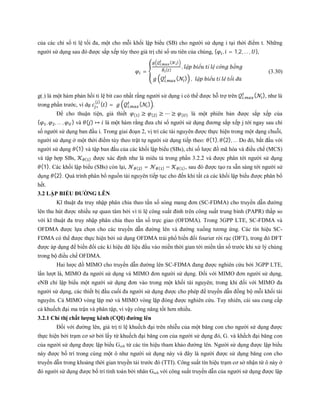 của các chỉ số tỉ lệ tối đa, một cho mỗi khối lập biểu (SB) cho người sử dụng i tại thời điểm t. Những
người sử dụng sau đó được sắp xếp tùy theo giá trị chỉ số ưu tiên của chúng, { , = 1,2, … , },
=
, ( )
( )
, ậ ể ỉ ệ ô ằ
, ( ) , ậ ể ỉ ê ố đ
(3.30)
g(.) là một hàm phản hồi tỉ lệ bit cao nhất rằng người sử dụng i có thể được hỗ trợ trên , ( ), như là
trong phần trước, ví dụ ∗
( )
( ) = , ( ) .
Để cho thuận tiện, giả thiết ( ) ≥ ( ) ≥ ⋯ ≥ ( ) là một phiên bản được sắp xếp của
{ , , … , } và ( ) ↦ là một hàm rằng đưa chỉ số người sử dụng đương sắp xếp j tới ngay sau chỉ
số người sử dụng ban đầu i. Trong giai đoạn 2, vị trí các tài nguyên được thực hiện trong một dạng chuỗi,
người sử dụng ở một thời điểm tùy theo trật tự người sử dụng tiếp theo: (1), (2), … Do đó, bắt đầu với
người sử dụng (1) và tập ban đầu của các khối lập biểu (SBs), chỉ số lược đồ mã hóa và điều chế (MCS)
và tập hợp SBs, ( ) được xác định như là miêu tả trong phần 3.2.2 và được phân tới người sử dụng
(1). Các khối lập biểu (SBs) còn lại, ( ) = ( ) − ( ), sau đó được tạo ra sẵn sàng tới người sử
dụng (2). Quá trình phân bổ nguồn tài nguyên tiếp tục cho đến khi tất cả các khối lập biểu được phân bổ
hết.
3.2 LẬP BIỂU ĐƯỜNG LÊN
Kĩ thuật đa truy nhập phân chia theo tần số sóng mang đơn (SC-FDMA) cho truyền dẫn đường
lên thu hút được nhiều sự quan tâm bởi vì tỉ lệ công suất đỉnh trên công suất trung bình (PAPR) thấp so
với kĩ thuật đa truy nhập phân chia theo tần số trực giao (OFDMA). Trong 3GPP LTE, SC-FDMA và
OFDMA được lựa chọn cho các truyền dẫn đường lên và đường xuống tương ứng. Các tín hiệu SC-
FDMA có thể được thực hiện bởi sử dụng OFDMA trải phổ biến đổi fourier rời rạc (DFT), trong đó DFT
được áp dụng để biến đổi các kí hiệu dữ liệu đầu vào miền thời gian tới miền tần số trước khi xử lý chúng
trong bộ điều chế OFDMA.
Hai lược đồ MIMO cho truyền dẫn đường lên SC-FDMA đang được nghiên cứu bởi 3GPP LTE,
lần lượt là, MIMO đa người sử dụng và MIMO đơn người sử dụng. Đối với MIMO đơn người sử dụng,
eNB chỉ lập biểu một người sử dụng đơn vào trong một khối tài nguyên; trong khi đối với MIMO đa
người sử dụng, các thiết bị đầu cuối đa người sử dụng được cho phép để truyền dẫn đồng bộ mỗi khối tài
nguyên. Cả MIMO vòng lặp mở và MIMO vòng lặp đóng được nghiên cứu. Tuy nhiên, cái sau cung cấp
cả khuếch đại ma trận và phân tập, vì vậy công năng tốt hơn nhiều.
3.2.1 Chỉ thị chất lượng kênh (CQI) đường lên
Đối với đường lên, giá trị tỉ lệ khuếch đại trên nhiễu của một băng con cho người sử dụng được
thực hiện bởi trạm cơ sở bởi lấy từ khuếch đại băng con của người sử dụng đó, G. và khếch đại băng con
của người sử dụng được lập biểu Gsch từ các tín hiệu tham khảo đường lên. Người sử dụng được lập biểu
này được bố trí trong cùng một ô như người sử dụng này và đây là người được sử dụng băng con cho
truyền dẫn trong khoảng thời gian truyền tải trước đó (TTI). Công suất tín hiệu trạm cơ sở nhận từ ô này ở
đó người sử dụng được bố trí tính toán bởi nhân Gsch với công suất truyền dẫn của người sử dụng được lập
 