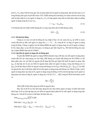 lịch Psch. Psch được biết bởi trạm gốc nếu nó được phân bổ tới người sử dụng được lập lịch bởi trạm cơ sở
trong khoảng thời gian truyền dẫn trước (TTI). Nhiễu đường lên trên băng con I được tính bởi trừ đi công
suất tín hiệu nhận từ ô của người sử dụng Gsch. Psch từ tổng nguồn công suất tín hiệu được nhận từ những
người sử dụng trong tất cả các ô Itot.
= − (3.31)
Tỉ lệ khuếch đại trên nhiễu (GIR) đường lên có cùng công thức như là GIR đường xuống
= (3.32)
3.2.1. Mô hình hệ thống
Chúng ta sẽ xem xét một hệ thống đa truy nhâp tế bào với các anten thu tại eNB và anten
truyền dẫn đơn tại đầu cuối người sử dụng thứ i, = 1,2, … , trong đó là tổng số người sử dụng
trong hệ thống. Chúng ta nghiên cứu hệ thống MIMO đa người sử dụng trong cái mà K người sử dụng (
K< ) được phục vụ tại mỗi khe thời gian, và chúng ta giả thiết rằng K= . Mô hình hệ thống cho máy
thu và phát MIMO dựa trên SC-FDMA.
3.2.2. Lập biểu đa người sử dụng tần số không gian
Truyền dẫn MIMO đa người sử dụng FDMA khoanh vùng ( Dữ liệu của mỗi người sử dụng được
truyền dẫn bởi các sóng mang con liên tiếp), Mỗi khung con truyền dẫn đường lên SC-FDMA có thể
được phân chia vào các khối tài nguyên để dễ dàng lập biểu gói nhận biết kênh đa người sử dụng. Đặt
, là tập hợp chỉ số của các khối tài nguyên được phân tới người sử dụng i trong một khung con và
, là độ dài tổng số khối tài nguyên trong một khung con là | |. Khi đó , = , . Các khối
tài nguyên lân cận có thể được phân bổ tới một người sử dụng trong một khung con. Đặt ∅ là tập j của K
người sử dụng được lựa chọn từ người sử dụng trong hệ thống và Φ là toàn bộ tập hợp của K người sử
dụng được lựa chọn từ tổng người sử dụng, ∅ Φ, ∀j ϵ {1,2, … , |Φ|}, trong đó |Φ| là kích thước của Φ
và
|Φ| =
K
K
Đặt (∅) là hàm hiệu dụng cho khối tài nguyên thứ j.
Mục tiêu là để tối ưu hóa hàm hiệu dụng bởi lựa chọn nhóm người sử dụng với điều kiện kênh
thích hợp và tối ưu hóa tập hợp của các khối tài nguyên được phân bổ tới mỗi người sử dụng trong một
khung con. Vấn đề tối ưu hóa có thể được thể hiện như sau:
max∀Φ;∅: , , ,∀ ∅
∑ (∅)
| |
,
Điều kiện 1: ⋃ , = ,∀ ∅
Điều kiện 2: , − , = 1, ∀ 1,2, … , , − 1 , (3.46)
 