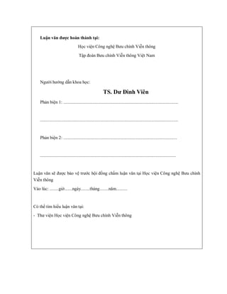 Luận văn được hoàn thành tại:
Học viện Công nghệ Bưu chính Viễn thông
Tập đoàn Bưu chính Viễn thông Việt Nam
Người hướng dẫn khoa học:
TS. Dư Đình Viên
Phản biện 1: .......................................................................................................
............................................................................................................................
Phản biện 2: ......................................................................................................
..........................................................................................................................
Luận văn sẽ được bảo vệ trước hội đồng chấm luận văn tại Học viện Công nghệ Bưu chính
Viễn thông
Vào lúc: ........giờ.......ngày........tháng........năm..........
Có thể tìm hiểu luận văn tại:
- Thư viện Học viện Công nghệ Bưu chính Viễn thông
 
