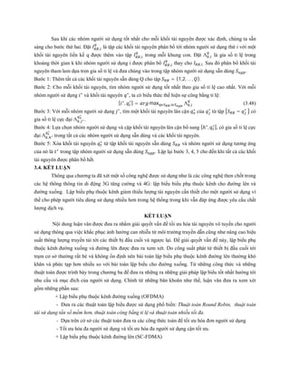 Sau khi các nhóm người sử dụng tốt nhất cho mỗi khối tài nguyên được xác định, chúng ta sẵn
sàng cho bước thứ hai. Đặt , là tập các khối tài nguyên phân bổ tới nhóm người sử dụng thứ i với một
khối tài nguyên liền kề q được thêm vào tập , trong mỗi khung con. Đặt Λ , là gia số tỉ lệ trong
khoảng thời gian k khi nhóm người sử dụng i được phân bổ , thay cho , . Sau đó phân bổ khối tài
nguyên tham lam dựa tren gia số tỉ lệ và đưa chúng vào trong tập nhóm người sử dụng sẵn dùng .
Bước 1: Thêm tất cả các khối tài nguyên sẵn dùng Q cho tập = {1,2, … , }.
Bước 2: Cho mỗi khối tài nguyên, tìm nhóm người sử dụng tốt nhất theo gia số tỉ lệ cao nhất. Với mỗi
nhóm người sử dụng ∗
và khối tài nguyên ∗
, ta có biểu thức thể hiện sự công bằng tỉ lệ:
[ ∗
, ∗
] = max , Λ , (3.48)
Bước 3: Với mỗi nhóm người sử dụng ∗
, tìm một khối tài nguyên lân cận ∗
của ∗
từ tập − ∗
có
gia số tỉ lệ cực đại Λ , ∗
∗
.
Bước 4: Lựa chọn nhóm người sử dụng và cặp khối tài nguyên lân cận bổ sung [ℎ∗
, ∗], có gia số tỉ lệ cực
đại Λ , ∗
∗
trong tất cả các nhóm người sử dụng sẵn dùng và các khối tài nguyên.
Bước 5: Xóa khối tài nguyên ∗
từ tập khối tài nguyên sẵn dùng và nhóm người sử dụng tương ứng
của nó là ∗
trong tập nhóm người sử dụng sẵn dùng . Lập lại bước 3, 4, 5 cho đến khi tất cả các khối
tài nguyên được phân bổ hết.
3.4. KẾT LUẬN
Thông qua chương ta đã xét một số công nghệ được sử dụng như là các công nghệ then chốt trong
các hệ thông thông tin di động 3G tăng cường và 4G: lập biểu biểu phụ thuộc kênh cho đường lên và
đường xuống. Lập biểu phụ thuộc kênh giảm thiểu lượng tài nguyên cần thiết cho một người sử dụng vì
thế cho phép người tiêu dùng sử dụng nhiều hơn trong hệ thống trong khi vẫn đáp ứng được yêu cầu chất
lượng dịch vụ.
KẾT LUẬN
Nội dung luận văn được đưa ra nhằm giải quyết vấn đề tối ưu hóa tài nguyên vô tuyến cho người
sử dụng thông qua việc khắc phục ảnh hưởng can nhiễu từ môi trường truyền dẫn cũng như nâng cao hiệu
suất thông lượng truyền tải tới các thiết bị đầu cuối và ngược lại. Để giải quyết vấn đề này, lập biểu phụ
thuộc kênh đường xuống và đường lên được đưa ra xem xét. Do công suất phát từ thiết bị đầu cuối tới
trạm cơ sở thường rất bé và không ổn định nên bài toán lập biểu phụ thuộc kênh đường lên thường khó
khăn và phức tạp hơn nhiều so với bài toán lập biểu cho đường xuống. Từ những công thức và những
thuật toán được trình bày trong chương ba để đưa ra những ra những giải pháp lập biểu tốt nhất hướng tới
nhu cầu và mục đích của người sử dụng. Chính từ những băn khoăn như thế, luận văn đưa ra xem xét
gồm những phần sau:
+ Lập biểu phụ thuộc kênh đường xuống (OFDMA)
- Đưa ra các thuật toán lập biểu được sử dụng phổ biến: Thuật toán Round Robin, thuật toán
tái sử dụng tần số mềm hơn, thuật toán công bằng tỉ lệ và thuật toán nhiễu tối đa.
- Dựa trên cở sở các thuật toán đưa ra các công thức toán để tối ưu hóa đơn người sử dụng
- Tối ưu hóa đa người sử dụng và tối ưu hóa đa người sử dụng cận tối ưu.
+ Lập biểu phụ thuộc kênh đường lên (SC-FDMA)
 