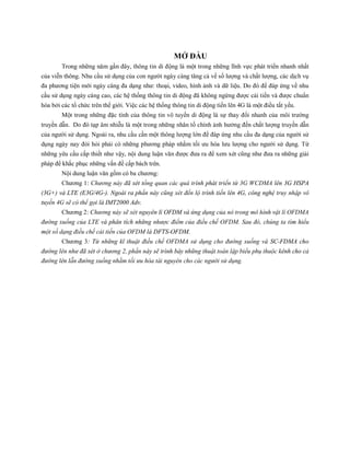 MỞ ĐẦU
Trong những năm gần đây, thông tin di động là một trong những lĩnh vực phát triển nhanh nhất
của viễn thông. Nhu cầu sử dụng của con người ngày càng tăng cả về số lượng và chất lượng, các dịch vụ
đa phương tiện mới ngày càng đa dạng như: thoại, video, hình ảnh và dữ liệu. Do đó để đáp ứng về nhu
cầu sử dụng ngày càng cao, các hệ thống thông tin di động đã không ngừng được cải tiến và được chuẩn
hóa bởi các tổ chức trên thế giới. Việc các hệ thống thông tin di động tiến lên 4G là một điều tất yếu.
Một trong những đặc tính của thông tin vô tuyến di động là sự thay đổi nhanh của môi trường
truyền dẫn. Do đó tạp âm nhiễu là một trong những nhân tố chính ảnh hưởng đến chất lượng truyền dẫn
của người sử dụng. Ngoài ra, nhu cầu cần một thông lượng lớn để đáp ứng nhu cầu đa dạng của người sử
dụng ngày nay đòi hỏi phải có những phương pháp nhằm tối ưu hóa lưu lượng cho người sử dụng. Từ
những yêu cầu cấp thiết như vậy, nội dung luận văn được đưa ra để xem xét cũng như đưa ra những giải
pháp để khắc phục những vấn đề cấp bách trên.
Nội dung luận văn gồm có ba chương:
Chương 1: Chương này đã xét tổng quan các quá trình phát triển từ 3G WCDMA lên 3G HSPA
(3G+) và LTE (E3G/4G-). Ngoài ra phần này cũng xét đến lộ trình tiến lên 4G, công nghệ truy nhập vô
tuyến 4G sẽ có thể gọi là IMT2000 Adv.
Chương 2: Chương này sẽ xét nguyên lí OFDM và ứng dụng của nó trong mô hình vật lí OFDMA
đường xuống của LTE và phân tích những nhược điểm của điều chế OFDM. Sau đó, chúng ta tìm hiểu
một số dạng điều chế cải tiến của OFDM là DFTS-OFDM.
Chương 3: Từ những kĩ thuật điều chế OFDMA sử dụng cho đường xuống và SC-FDMA cho
đường lên như đã xét ở chương 2, phần này sẽ trình bày những thuật toán lập biểu phụ thuộc kênh cho cả
đường lên lẫn đường xuống nhằm tối ưu hóa tài nguyên cho các người sử dụng.
 
