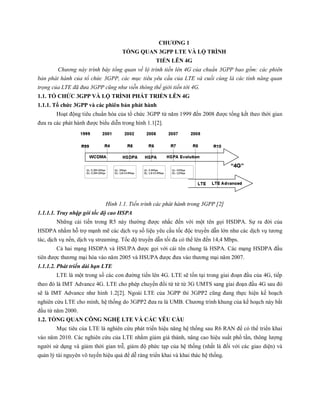 CHƯƠNG 1
TỔNG QUAN 3GPP LTE VÀ LỘ TRÌNH
TIẾN LÊN 4G
Chương này trình bày tổng quan về lộ trình tiến lên 4G của chuẩn 3GPP bao gồm: các phiên
bản phát hành của tổ chức 3GPP, các mục tiêu yêu cầu của LTE và cuối cùng là các tính năng quan
trọng của LTE đã đưa 3GPP cũng như viễn thông thế giới tiến tới 4G.
1.1. TỔ CHỨC 3GPP VÀ LỘ TRÌNH PHÁT TRIỂN LÊN 4G
1.1.1. Tổ chức 3GPP và các phiên bản phát hành
Hoạt động tiêu chuẩn hóa của tổ chức 3GPP từ năm 1999 đến 2008 được tổng kết theo thời gian
đưa ra các phát hành được biểu diễn trong hình 1.1[2].
Hình 1.1. Tiến trình các phát hành trong 3GPP [2]
1.1.1.1. Truy nhập gói tốc độ cao HSPA
Những cải tiến trong R5 này thường được nhắc đến với một tên gọi HSDPA. Sự ra đời của
HSDPA nhằm hỗ trợ mạnh mẽ các dịch vụ số liệu yêu cầu tốc độc truyền dẫn lớn như các dịch vụ tương
tác, dịch vụ nền, dịch vụ streaming. Tốc độ truyền dẫn tối đa có thể lên đến 14,4 Mbps.
Cả hai mạng HSDPA và HSUPA được gọi với cái tên chung là HSPA. Các mạng HSDPA đầu
tiên được thương mại hóa vào năm 2005 và HSUPA được đưa vào thương mại năm 2007.
1.1.1.2. Phát triển dài hạn LTE
LTE là một trong số các con đường tiến lên 4G. LTE sẽ tồn tại trong giai đoạn đầu của 4G, tiếp
theo đó là IMT Advance 4G. LTE cho phép chuyển đổi từ từ từ 3G UMTS sang giai đoạn đầu 4G sau đó
sẽ là IMT Advance như hình 1.2[2]. Ngoài LTE của 3GPP thì 3GPP2 cũng đang thực hiện kế hoạch
nghiên cứu LTE cho mình, hệ thống do 3GPP2 đưa ra là UMB. Chương trình khung của kế hoạch này bắt
đầu từ năm 2000.
1.2. TỔNG QUAN CÔNG NGHỆ LTE VÀ CÁC YÊU CẦU
Mục tiêu của LTE là nghiên cứu phát triển hiệu năng hệ thống sau R6 RAN để có thể triển khai
vào năm 2010. Các nghiên cứu của LTE nhằm giảm giá thành, nâng cao hiệu suất phổ tần, thông lượng
người sử dụng và giảm thời gian trễ, giảm độ phức tạp của hệ thống (nhất là đối với các giao diện) và
quản lý tài nguyên vô tuyến hiệu quả để dễ ràng triển khai và khai thác hệ thống.
 