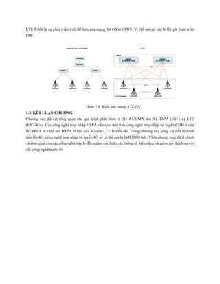 LTE RAN là sự phát triển triệt để hơn của mạng lõi GSM/GPRS. Vì thế nói có tên là lõi gói phát triển
EPC.
Hình 1.9. Kiến trúc mạng LTE [2]
1.3. KẾT LUẬN CHƯƠNG
Chương này đã xét tổng quan các quá trình phát triển từ 3G WCDMA lên 3G HSPA (3G+) và LTE
(E3G/4G-). Các công nghệ truy nhập HSPA vẫn còn dựa trên công nghệ truy nhập vô tuyến CDMA của
WCDMA. Có thể nói HSPA là hậu của 3G còn LTE là tiền 4G. Trong chương này cũng xét đến lộ trình
tiến lên 4G, công nghệ truy nhập vô tuyến 4G sẽ có thể gọi là IMT2000 Adv. Nhìn chung, mục đích chính
và then chốt của các công nghệ này là đều nhằm cải thiện các thông số hiệu năng và giảm giá thành so với
các công nghệ trước đó
 