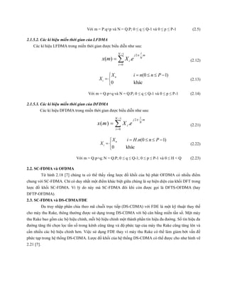 Với m = P.q+p và N = Q.P; 0 ≤ q ≤ Q-1 và 0 ≤ p ≤ P-1 (2.5)
2.1.5.2. Các kí hiệu miền thời gian của LFDMA
Các kí hiệu LFDMA trong miền thời gian được biểu diễn như sau:
1 2
0
( ) .
iN j m
N
i
i
x m X e


  (2.12)
(0 1)
0 khác
n
i
X i n n P
X
   
 

(2.13)
Với m = Q.p+q và N = Q.P; 0 ≤ q ≤ Q-1 và 0 ≤ p ≤ P-1 (2.14)
2.1.5.3. Các kí hiệu miền thời gian của DFDMA
Các kí hiệu DFDMA trong miền thời gian được biểu diễn như sau:
1 2
0
( ) .
iN j m
N
i
i
x m X e


  (2.21)
. (0 1)
0 khác
n
i
X i H n n P
X
   
 

(2.22)
Với m = Q.p+q; N = Q.P; 0 ≤ q ≤ Q-1; 0 ≤ p ≤ P-1 và 0 ≤ H < Q (2.23)
2.2. SC-FDMA và OFDMA
Từ hình 2.18 [7] chúng ta có thể thấy rằng lược đồ khối của bộ phát OFDMA có nhiều điểm
chung với SC-FDMA. Chỉ có duy nhất một điểm khác biệt giữa chúng là sự hiện diện của khối DFT trong
lược đồ khối SC-FDMA. Vì lý do này mà SC-FDMA đôi khi còn được gọi là DFTS-OFDMA (hay
DFTP-OFDMA).
2.3. SC-FDMA và DS-CDMA/FDE
Đa truy nhập phân chia theo mã chuỗi trực tiếp (DS-CDMA) với FDE là một kỹ thuật thay thế
cho máy thu Rake, thông thường được sử dụng trong DS-CDMA với bộ cân bằng miền tần số. Một máy
thu Rake bao gồm các bộ hiệu chỉnh, mỗi bộ hiệu chỉnh một thành phần tín hiệu đa đường. Số tín hiệu đa
đường tăng thì chọn lọc tần số trong kênh cũng tăng và độ phức tạp của máy thu Rake cũng tăng lên và
cần nhiều các bộ hiệu chỉnh hơn. Việc sử dụng FDE thay vì máy thu Rake có thể làm giảm bớt vấn đề
phức tạp trong hệ thống DS-CDMA. Lược đồ khối của hệ thống DS-CDMA có thể được cho như hình vẽ
2.21 [7].
 