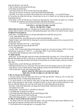 hoặc làm bất hoạt 1 gen nào đó.
2. Một số thành tựu tạo giống biến đổi gen:
a) Tạo động vật chuyển gen:
- Lấy trứng ra khỏi con vật rồi cho thụ tinh trong ống nghiệm.
- Tiêm gen cần chuyển vào hợp tử và nuôi hợp tử phát triển thành phôi.
- Cấy phôi vào tử cung con cái khác để nó mang thai và đẻ bình thường → con vật biến đổi gen.
b) Tạo giống cây trồng biến đổi gen: Chuyển gen trừ sâu từ vi khuẩn vào cây bông tạo được giống
bông kháng sâu hại.
c) Tạo dòng vi sinh vật biến đổi gen: Chuyển gen tổng hợp hooc môn insulin của người vào vi khuẩn
→ Vi khuẩn sản xuất hooc môn insulin làm thuốc chữa bệnh tiểu đường.
******************************************************
CHƯƠNG V: DI TRUYỀN HỌC NGƯỜI.
BÀI 21 : DI TRUYỀN Y HỌC.
I.Khái niệm di truyền y học: Là 1 bộ phận của di truyền người, chuyên nghiên cứu phát hiện các cơ
chế gây bệnh di truyền và đề xuất các biện pháp phòng ngừa, cách chữa trị các bệnh di truyền ở người
II. Bệnh di truyền phân tử
- Khái niệm : Là những bệnh mà cơ chế gây bệnh phần lớn do đột biến gen gây nên
* Ví dụ : bệnh phêninkêtô- niệu
+ Người bình thường : gen tổng hợp enzim chuyển hoá phêninalanin → tirôzin
+Người bị bệnh : gen bị đột biến ko tổng hợp dc enzim này nên phêninalanin tích tụ trong máu đi lên
não đầu độc tế bào
- Chữa bệnh: phát hiện sớm ở trẻ → cho ăn kiêng
III. Hội chứng bệnh liên quan đế đột biến NST.
- Ví dụ : hội chứng đao.
- Cơ chế : NST 21 giảm phân không bình thường (ở người mẹ ) cho giao tử mang 2 NST 21, khi thụ
tinh kết hợp với giao tử có 1 NST 21 → cơ thể mang 3NST 21 gây nên hội chứng đao.
- Cách phòng bệnh: Không nên sinh con khi tuổi đã cao.
IV. Bệnh ung thư
- Khái niệm : là loại bệnh đặc trưng bởi sự tăng sinh không kiểm soát được của 1 số loại tế bào cơ thể
dẫn đến hình thành các khối u chèn ép các cơ quan trong cơ thể. khối u được gọi là ác tính khi các tế
bào của nó có khả năng tách khỏi mô ban đàu di chuyển đến các nơi khác trong cơ thể tạo các khối u
khác nhau
- Nguyên nhân, cơ chế: đột biến gen, đột biến NST
* Đặc biệt là đột biến xảy ra ở 2 loại gen: Gen quy đinh yếu tố sinh trưởng và gen ức chế các khối u.
- Cách điều trị: chưa có thuốc điều trị, dùng tia phóng xạ hoặc hoá chất để diệt các tế bào ung thư
- Thức ăn đảm bảo vệ sinh, môi trường trong lành
BÀI 22 : BẢO VỆ VỐN GEN CỦA LOÀI NGƯỜI VÀ
MỘT SỐ VẤN ĐỀ XÃ HỘI CỦA DI TRUYỀN HỌC.
I. Bảo vệ vốn gen của loài người:
1. Tạo môi trường trong sạch nhằm hạn chế các tác nhân gây đột biến: Trồng cây, bảo vệ rừng, hạn
chế chất thải độc hại, sử dung năng lượng mặt trời, …
2. Tư vấn di truyền và việc sàng lọc trước sinh: Là hình thức chuyên gia di truyền đưa ra các tiên
đoán về khả năng đứa trẻ sinh ra mắc 1 tật bệnh di truyền và cho các cặp vợ chồng lời khuyên có nên
sinh con tiếp theo không, nếu có thì làm gì để tránh cho ra đời những đứa trẻ tật nguyền.
- Kỹ thuật : chuẩn đoán đúng bệnh, xây dựng phả hệ người bệnh, chuẩn đoán trước sinh.
- Xét nghiệm trước sinh.
- Phương pháp: chọc dò dịch ối; sinh thiết tua nhau thai.
3. Liệu pháp gen- kỹ thuật của tương lai:
- Là kỹ thuật chữa bệnh bằng thay thế gen bệnh bằng gen lành.
- Về nguyên tắcdựa trên kỹ thuật chuyển gen.
- Một số khó khăn gặp phải: vi rut có thể gây hư hỏng các gen khác.
II. Một số vấn đề xã hội của di truyền học
1. Tác động xã hội của việc giải mã bộ gen người: Việc giải mã bộ gen người ngoài những tích cực
mà nó đem lại cũng làm xuất hiện nhiều vấn đề tâm lý xã hội.
2. Vấn đề phát sinh do công nghệ gen và công nghệ tế bào:
10
 