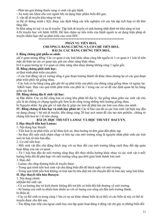 - Phát tán gen kháng thuốc sang vi sinh vật gây bệnh.
- An toàn sức khoẻ cho con người khi sử dụng thực phẩm biến đổi gen.
3. vấn đề di truyền khả năng trí tuệ
a) Hệ số thông minh ( IQ): được xác định bằng các trắc nghiệm với các bài tập tích hợp có độ khó
tăng dần.
b) Khả năng trí tuệ và sự di truyền: Tập tính di truyền có ảnh hưởng nhất định tới khả năng trí tuệ
4.Di truyền học với bệnh AIDS: Để làm chậm sự tiến triển của bệnh người ta sử dụng biện pháp di
truyền nhằm hạn chế sự phát triển của virut HIV.
******************************************************
PHẦN VI: TIẾN HOÁ.
CHƯƠNG I: BẰNG CHỨNG VÀ CƠ CHẾ TIẾN HOÁ.
BÀI 24: CÁC BẰNG CHỨNG TIẾN HOÁ.
I. Bằng chứng giải phẫu so sánh:
a)Cơ quan tương đồng: Các cơ quan ở các loài khác nhau cùng bắt nguồn từ 1 cơ quan ở 1 loài tổ tiên
mặc dù hiện tại các cơ quan này giữ các chức năng khác nhau.
b) Cơ quan tương tự: Cơ quan có chức năng như nhau nhưng không cùng 1 ngồn gốc.
II. Bằng chứng phôi sinh học:
a) Quá trình phát triển của phôi:
- ở các loài động vật có xương sống ở giai đoạn trưởng thành rất khác nhau nhưng lại có các giai đoạn
phát triển phôi rất giống nhau.
- Các loài có họ hàng càng gần gũi thì sự phát triển của phôi của chúng càng giống nhau và ngược lại.
b)Kết luận: Dựa vào quá trình phát triển của phôi là 1 trong các cơ sở để xác định quan hệ họ hàng
giữa các loài.
III. Bằng chứng địa lý sinh vật học:
a) Đặc điểm: Các cá thể cùng loài có cùng khu phân bố địa lý. Sự giống nhau giữa các sinh vật chủ
yếu là do chúng có chung nguồn gốc hơn là do sống trong những môi trường giống nhau.
b) Nguyên nhân: Sự gần gũi về mặt địa lý giúp các loài dễ phát tán các loài con cháu của mình.
IV. Bằng chứng tế bào học và sinh học phân tử: Các tế bào của tất cả các loài sinh vật hiện nay đều
sử dụng chung 1 bộ mã di truyền, đều dùng cùng 20 loại axit amin để cấu tạo nên prôtêin...chứng tỏ
chúng tiến hoá từ 1 tổ tiên chung.
BÀI 25: HỌC THUYẾT LAMAC VÀ HỌC THUYẾT ĐACUYN.
I. Học thuyết tiến hoá Lamac:
1. Nội dung học thuyết:
- Tiến hoá là sự phát triển có kế thừa lịch sử, theo hướng từ đơn giản đến phức tạp.
- Sự thay đổi một cách chậm chạp và liên tục của môi trường sống là nguyên nhân phát sinh các loài
mới từ loài tổ tiên ban đầu.
2. Cơ chế tiến hoá:
- Mỗi sinh vật đều chủ động thích ứng với sự thay đổi của môi trường bằng cách thay đổi tập quán
hoạt động của các cơ quan.
- Từ 1 loài ban đầu do môi trường sống thay đổi theo nhiều hướng khác nhau và các sinh vật ở mỗi
hướng biến đổi để phù hợp với môi trường sống qua thời gian hình thành loài mới
3. Hạn chế:
- Lamac cho rằng thường biến di truyền được.
- Trong quá trình tiến hoá sinh vật chủ động biến đổi để thích nghi với môi trường.
- Trong quá trình tiến hoá không có loài nào bị tiêu diệt mà chỉ chuyển đổi từ loài này sang loài khác
II. Học thuyết tiến hóa Đacuyn:
1. Nội dung chính:
a)Quần thể sinh vật:
- Có xu hướng duy trì kích thước không đổi trừ khi có biến đổi bất thường về môi trường.
- Số lượng con sinh ra nhiều hơn nhiều so với số lượng con sống sót đến tuổi trưởng thành.
b) Biến dị:
- Các cá thể sinh ra trong cùng 1 lứa có sự sai khác nhau( biến dị cá thể) và các biến dị này có thể di
truyền được cho đời sau.
- Tác động trực tiếp của ngoại cảnh hay của tập quán hoạt động ở động vật chỉ gây ra những biến đổi
11
 