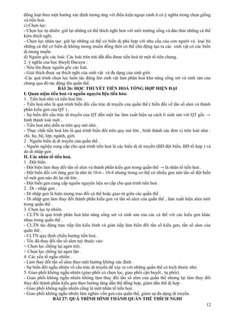 đồng loạt theo một hướng xác định tương ứng với điều kiện ngoại cảnh ít có ý nghĩa trong chọn giống
và tiến hoá.
c) Chọn lọc:
- Chọn lọc tự nhiên: giữ lại những cá thể thích nghi hơn với môi trường sống và đào thải những cá thể
kém thích nghi.
- Chọn lọc nhân tạo: giữ lại những cá thể có biến dị phù hợp với nhu cầu của con người và loại bỏ
những cá thể có biến dị không mong muốn đồng thời có thể chủ động tạo ra các sinh vật có các biến
dị mong muốn.
d) Nguồn gốc các loài: Các loài trên trái đất đều được tiến hoá từ một tổ tiên chung.
2. ý nghĩa của học thuyết Đacuyn :
- Nêu lên được nguồn gốc các loài.
- Giải thích được sự thích nghi của sinh vật và đa dạng của sinh giới.
-Các quá trình chọn lọc luôn tác động lên sinh vật làm phân hoá khả năng sống sót và sinh sản của
chúng qua đó tác động lên quần thể.
BÀI 26: HỌC THUYẾT TIẾN HOÁ TỔNG HỢP HIỆN ĐẠI
I. Quan niệm tiến hoá và nguồn nguyên liệu tiến hóa:
1 . Tiến hoá nhỏ và tiến hoá lớn .
- Tiến hoá nhỏ là quá trình biến đổi cấu trúc di truyền của quần thể ( biến đổi về tần số alen và thành
phần kiểu gen của QT ) .
- Sự biến đổi cấu trúc di truyền của QT đến một lúc làm xuất hiện sự cách li sinh sản với QT gốc →
hình thành loài mới .
- Tiến hoá nhỏ diễn ra trên quy mô nhỏ .
- Thực chất tiến hoá lớn là quá trình biến đổi trên quy mô lớn , hình thành các đơn vị trên loài như :
chi, họ, bộ, lớp, ngành, giới.
2 . Nguồn biến dị di truyền của quần thể .
- Nguồn ngliệu cung cấp cho quá trình tiến hoá là các biến dị di truyền (BD đột biến, BD tổ hợp ) và
do di nhập gen .
II. Các nhân tố tiến hoá.
1 . Đột biến .
- Đột biên làm thay đổi tần số alen và thành phần kiểu gen trong quần thể → là nhân tố tiến hoá .
- Đột biến đối với từng gen là nhỏ từ 10-6 - 10-4 nhưng trong cơ thể có nhiều gen nên tần số đột biền
về một gen nào đó lại rất lớn .
- Đột biến gen cung cấp nguồn nguyên liệu sơ cấp cho quá trình tiến hoá .
2 . Di - nhập gen .
- Di nhập gen là hiện tượng trao đổi cá thể hoặc giao tử giữa các quần thể .
- Di nhập gen làm thay đổi thành phần kiểu gen và tần số alen của quần thể , làm xuất hiện alen mới
trong quần thể .
3. Chọn lọc tự nhiên.
- CLTN là quá trình phân hoá khả năng sống sót và sinh sản của các cá thể với các kiểu gen khác
nhau trong quần thể .
- CLTN tác động trực tiếp lên kiểu hình và gián tiếp làm biến đổi tần số kiểu gen, tần số alen của
quần thể .
- CLTN quy định chiều hướng tiến hoá .
- Tốc độ thay đổi tần số alen tuỳ thuộc vào:
+ Chọn lọc chống lại agen trội .
+ Chọn lọc chống lại agen lặn .
4. Các yếu tố ngẫu nhiên .
- Làm thay đổi tần số alen theo một hướng không xác định .
- Sự biến đổi ngẫu nhiên về cấu trúc di truyền dể xảy ra với những quần thể có kích thước nhỏ.
5. Giao phối không ngẫu nhiên (giao phối có chọn lọc, giao phối cận huyết , tự phối).
- Giao phối không ngẫu nhiên không làm thay đổi tần số alen của quần thể nhưng lại làm thay đổi
thay đổi thành phần kiểu gen theo hướng tăng dần thể đồng hợp, giảm dần thể dị hợp .
- Giao phối không ngẫu nhiên cũng là một nhân tố tiến hoá .
- Giao phối không ngẫu nhiên làm nghèo vốn gen của quần thể, giảm sự đa dạng di truyền.
BÀI 27: QUÁ TRÌNH HÌNH THÀNH QUẦN THỂ THÍCH NGHI
12
 