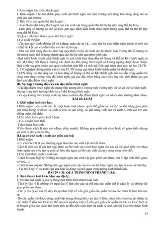 I/ Khái niệm đặc điểm thích nghi:
1. Khái niệm: Các đặc điểm giúp sinh vật thích nghi với môi trường làm tăng khả năng sống sót và
sinh sản của chúng.
2. Đặc điểm của quần thể thích nghi :
- Hoàn thiện khả năng thích nghi của các sinh vật trong quần thể từ thế hệ này sang thế hệ khác .
- Làm tăng số lượng cá thể có kiểu gen quy định kiểu hình thích nghi trong quần thể từ thế hệ này
sang thế hệ khác.
II/ Quá trình hình thành quần thể thích nghi:
1.Cơ sở di truyền:
- Các gen quy định những đđ về h.dạng, màu sắc tự vệ… của sâu bọ xuất hiện ngẫu nhiên ở một vài
cá thể do kết quả của đột biến và biến dị tổ hợp.
- Nếu các tính trạng do các alen này quy định có lợi cho loài sâu bọ trước môi trường thì số lượng cá
thể trong quần thể sẽ tăng nhanh qua các thế hệ nhờ quá trình sinh sản.
-Quá trình hình thành qthể thích nghi là quá trình làm tăng dần số lượng cá thể có KH thích nghi và
nếu MT thay đổi theo 1 hướng xác định thì khả năng thích nghi sẽ không ngừng được hoàn thiện.
Quá trình này phụ thuộc vào quá trình phát sinh ĐB và tích luỹ ĐB; quá trình sinh sản; áp lực CLTN.
2. Thí nghiệm chứng minh vai trò của CLTN trong quá trình hình thành quần thể thích nghi:
CLTN đóng vai trò sàng lọc và làm tăng số lượng cá thể có KH thích nghi tồn tại sẵn trong quần thể
cũng như tăng cường mức độ thích nghi của các đặc điểm bằng cách tích lũy các alen tham gia qui
định các đặc điểm thích nghi.
III. Sự hợp lí tương đối của các đặc điểm thích nghi:
- Các đặc điểm thích nghi chỉ mang tính tương đối vì trong môi trường này thì nó có thể là thích nghi
nhưng trong môi trường khác lại có thể không thích nghi.
- Vì vậy không thể có một sinh vật nào có nhiều đặc điểm thích nghi với nhiều môi trường khác nhau.
BÀI 28: LOÀI
I. Khái niệm loài sinh học.
1.Khái niệm: Loài sinh học là một hoặc một nhóm quần thể gồm các cá thể có khả năng giao phối
với nhau trong tự nhiên và sinh ra con có sức sống, có khả năng sinh sản và cách li sinh sản với các
nhóm quần thể khác.
2.Các tiêu chuẩn phân biệt 2 loài:
- Tiêu chuẩn hình thái
-Tiêu chuẩn hoá sinh
-Tiêu chuẩn cách li sinh sản (được nhấn mạnh): Không giao phối với nhau hoặc có giao phối nhưng
lại sinh ra đời con bất thụ.
II.Các cơ chế cách li sinh sản giữa các loài
1.Khái niệm:
-Cơ chế cách li là các chướng ngại làm cho các sinh vật cách li nhau.
-Cách li sinh sản là các trở ngại (trên cơ thể sinh vật ) sinh học ngăn cản các cá thể giao phối với nhau
hoặc ngăn cản việc tạo ra con lai hữu thụ ngay cả khi các sinh vật này cùng sống một chỗ.
2.Các hình thức cách li sinh sản
- Cách li trước hợp tử: Những trở ngại ngăn cản sinh vật giao phối với nhau (nơi ở, tập tính, thời gian,
cơ học,…)
- Cách li sau hợp tử: Những trở ngại ngăn cản việc tạo ra con lai hoặc ngăn cản tạo ra con lai hữu thụ.
- Vai trò: Duy trì sự toàn vẹn của loài và đóng vai trò quan trọng trong hình thành loài.
BÀI 29 + 30: QUÁ TRÌNH HÌNH THÀNH LOÀI.
I. Hình thành loài khác khu vực địa lý.
1. Vai trò của cách ly địa lý trong quá trình hình thành loài mới.
-Cách ly địa lý là những trở ngại địa lý làm cho các cá thể của các quần thể bị cách ly và không thể
giao phối với nhau.
-Các ly địa lý có vai trò duy trì sự khác biệt về vốn gen giữa các quần thể do các nhân tố tiến hóa tạo
ra.
-Do các quần thể được sống cách biệt trong nhưng khu vực địa lý khác nhau nên chọn lọc tự nhiên và
các nhân tố tiến hóa khác có thể tạo nên sự khác biệt về vốn gen giữa các quần thể khi sự khác biệt về
di truyền giữa các quần thể được tích tụ dẫn đến xuất hiện sự cách ly sinh sản thì loài mới được hình
thành.
13
 