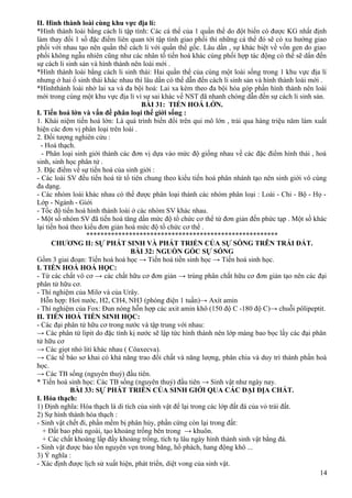 II. Hình thành loài cùng khu vực địa lí:
*Hình thành loài bằng cách li tập tính: Các cá thể của 1 quần thể do đột biến có được KG nhất định
làm thay đổi 1 số đặc điểm liên quan tới tập tính giao phối thì những cá thể đó sẽ có xu hướng giao
phối với nhau tạo nên quần thể cách li với quần thể gốc. Lâu dần , sự khác biệt về vốn gen do giao
phối không ngẫu nhiên cũng như các nhân tố tiến hoá khác cùng phối hợp tác động có thể sẽ dẩn đến
sự cách li sinh sản và hình thành nên loài mới .
*Hình thành loài bằng cách li sinh thái: Hai quần thể của cùng một loài sống trong 1 khu vực địa lí
nhưng ở hai ổ sinh thái khác nhau thì lâu dần có thể dẫn đến cách li sinh sản và hình thành loài mới .
*Hìnhthành loài nhờ lai xa và đa bội hoá: Lai xa kèm theo đa bội hóa góp phần hình thành nên loài
mới trong cùng một khu vực địa lí vì sự sai khác vế NST đã nhanh chóng dẫn đến sự cách li sinh sản.
BÀI 31: TIẾN HOÁ LỚN.
I. Tiến hoá lớn và vấn đề phân loại thế giới sống :
1. Khái niệm tiến hoá lớn: Là quá trình biến đổi trên qui mô lớn , trải qua hàng triệu năm làm xuất
hiện các đơn vị phân loại trên loài .
2. Đối tượng nghiên cứu :
- Hoá thạch.
- Phân loại sinh giới thành các đơn vị dựa vào mức độ giống nhau về các đặc điểm hình thái , hoá
sinh, sinh học phân tử .
3. Đặc điểm về sự tiến hoá của sinh giới :
- Các loài SV đều tiến hoá từ tổ tiên chung theo kiểu tiến hoá phân nhánh tạo nên sinh giới vô cùng
đa dạng.
- Các nhóm loài khác nhau có thể được phân loại thành các nhóm phân loại : Loài - Chi - Bộ - Họ -
Lớp - Ngành - Giới
- Tốc độ tiến hoá hình thành loài ở các nhóm SV khác nhau.
- Một số nhóm SV đã tiến hoá tăng dần mức độ tổ chức cơ thể từ đơn giản đến phức tạp . Một số khác
lại tiến hoá theo kiểu đơn giản hoá mức độ tổ chức cơ thể .
******************************************************
CHƯƠNG II: SỰ PHÁT SINH VÀ PHÁT TRIỂN CỦA SỰ SỐNG TRÊN TRÁI ĐẤT.
BÀI 32: NGUỒN GỐC SỰ SỐNG
Gồm 3 giai đoạn: Tiến hoá hoá học → Tiến hoá tiền sinh học → Tiến hoá sinh học.
I. TIẾN HOÁ HOÁ HỌC:
- Từ các chất vô cơ → các chất hữu cơ đơn giản → trùng phân chất hữu cơ đơn giản tạo nên các đại
phân tử hữu cơ.
- Thí nghiệm của Milơ và của Urây.
Hỗn hợp: Hơi nước, H2, CH4, NH3 (phóng điện 1 tuần)→ Axít amin
- Thí nghiệm của Fox: Đun nóng hỗn hợp các axit amin khô (150 độ C -180 độ C)→ chuỗi pôlipeptit.
II. TIẾN HOÁ TIỀN SINH HỌC:
- Các đại phân tử hữu cơ trong nước và tập trung với nhau:
→ Các phân tử lipit do đặc tính kị nước sẽ lập tức hình thành nên lớp màng bao bọc lấy các đại phân
tử hữu cơ
→ Các giọt nhỏ liti khác nhau ( Côaxecva).
→ Các tế bào sơ khai có khả năng trao đổi chất và năng lượng, phân chia và duy trì thành phần hoá
học.
→ Các TB sống (nguyên thuỷ) đầu tiên.
* Tiến hoá sinh học: Các TB sống (nguyên thuỷ) đầu tiên → Sinh vật như ngày nay.
BÀI 33: SỰ PHÁT TRIỂN CỦA SINH GIỚI QUA CÁC ĐẠI ĐỊA CHẤT.
I. Hóa thạch:
1) Định nghĩa: Hóa thạch là di tích của sinh vật để lại trong các lớp đất đá của vỏ trái đất.
2) Sự hình thành hóa thạch :
- Sinh vật chết đi, phần mềm bị phân hủy, phần cứng còn lại trong đất:
+ Đất bao phủ ngoài, tạo khoảng trống bên trong → khuôn.
+ Các chất khoáng lấp đầy khoảng trống, tích tụ lâu ngày hình thành sinh vật bằng đá.
- Sinh vật được bảo tồn nguyên vẹn trong băng, hổ phách, hang động khô ...
3) Ý nghĩa :
- Xác định được lịch sử xuất hiện, phát triển, diệt vong của sinh vật.
14
 
