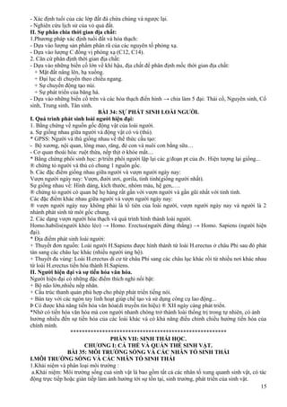 - Xác định tuổi của các lớp đất đá chứa chúng và ngược lại.
- Nghiên cứu lịch sử của vỏ quả đất.
II. Sự phân chia thời gian địa chất:
1.Phương pháp xác định tuổi đất và hóa thạch:
- Dựa vào lượng sản phẩm phân rã của các nguyên tố phóng xạ.
- Dựa vào lượng C đồng vị phóng xạ (C12, C14).
2. Căn cứ phân định thời gian địa chất:
- Dựa vào những biến cố lớn về khí hậu, địa chất để phân định mốc thời gian địa chất:
+ Mặt đất nâng lên, hạ xuống.
+ Đại lục di chuyển theo chiều ngang.
+ Sự chuyển động tạo núi.
+ Sự phát triển của băng hà.
- Dựa vào những biến cố trên và các hóa thạch điển hình → chia làm 5 đại: Thái cổ, Nguyên sinh, Cổ
sinh, Trung sinh, Tân sinh.
BÀI 34: SỰ PHÁT SINH LOÀI NGƯỜI.
I. Quá trình phát sinh loài người hiện đại:
1. Bằng chứng về nguồn gốc động vật của loài người.
a. Sự giống nhau giữa người và động vật có vú (thú).
* GPSS: Người và thú giống nhau về thể thức cấu tạo:
- Bộ xương, nội quan, lông mao, răng, đẻ con và nuôi con bằng sữa…
- Cơ quan thoái hóa: ruột thừa, nếp thịt ở khóe mắt....
* Bằng chứng phôi sinh học: p/triển phôi người lặp lại các g/đoạn pt của đv. Hiện tượng lại giống...
® chứng tỏ người và thú có chung 1 nguồn gốc.
b. Các đặc điểm giống nhau giữa người và vượn người ngày nay:
Vượn người ngày nay: Vượn, đười ươi, gorila, tinh tinh(giống người nhất).
Sự giống nhau về: Hình dáng, kích thước, nhóm máu, hệ gen,….
® chứng tỏ người có quan hệ họ hàng rất gần với vượn người và gần gũi nhất với tinh tinh.
Các đặc điểm khác nhau giữa người và vượn người ngày nay:
® vượn người ngày nay không phải là tổ tiên của loài người, vượn người ngày nay và người là 2
nhánh phát sinh từ môt gốc chung.
2. Các dạng vượn người hóa thạch và quá trình hình thành loài người.
Homo.habilis(người khéo léo) → Homo. Erectus(người đứng thẳng) → Homo. Sapiens (người hiện
đại).
* Địa điểm phát sinh loài người:
+ Thuyết đơn nguồn: Loài người H.Sapiens được hình thành từ loài H.erectus ở châu Phi sau đó phát
tán sang các châu lục khác (nhiều người ủng hộ).
+ Thuyết đa vùng: Loài H.erectus di cư từ châu Phi sang các châu lục khác rồi từ nhiều nơi khác nhau
từ loài H.erectus tiến hóa thành H.Sapiens.
II. Người hiện đại và sự tiến hóa văn hóa.
Người hiện đại có những đặc điểm thích nghi nổi bật:
+ Bộ não lớn,nhiều nếp nhăn.
+ Cấu trúc thanh quản phù hợp cho phép phát triển tiếng nói.
+ Bàn tay với các ngón tay linh hoạt giúp chế tạo và sử dụng công cụ lao động...
Þ Có được khả năng tiến hóa văn hóa(di truyền tín hiệu) ® XH ngày càng phát triển.
*Nhờ có tiến hóa văn hóa mà con người nhanh chóng trở thành loài thống trị trong tự nhiên, có ảnh
hưởng nhiều đến sự tiến hóa của các loài khác và có khả năng điều chỉnh chiều hướng tiến hóa của
chính mình.
******************************************************
PHẦN VII: SINH THÁI HỌC.
CHƯƠNG I: CÁ THỂ VÀ QUẦN THỂ SINH VẬT.
BÀI 35: MÔI TRƯỜNG SỐNG VÀ CÁC NHÂN TỐ SINH THÁI
I.MÔI TRƯỜNG SỐNG VÀ CÁC NHÂN TỐ SINH THÁI
1.Khái niệm và phân loại môi trường :
a.Khái niệm: Môi trường sống cuả sinh vật là bao gồm tất cả các nhân tố xung quanh sinh vật, có tác
động trực tiếp hoặc gián tiếp làm ảnh hưởng tới sự tồn tại, sinh trưởng, phát triển của sinh vật.
15
 