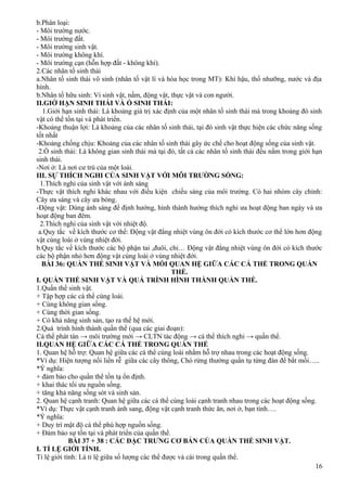 b.Phân loại:
- Môi trường nước.
- Môi trường đất.
- Môi trường sinh vật.
- Môi trường không khí.
- Môi trường cạn (hỗn hợp đất - không khí).
2.Các nhân tố sinh thái
a.Nhân tố sinh thái vô sinh (nhân tố vật lí và hóa học trong MT): Khí hậu, thổ nhưỡng, nước và địa
hình.
b.Nhân tố hữu sinh: Vi sinh vật, nấm, động vật, thực vật và con người.
II.GIỚ HẠN SINH THÁI VÀ Ổ SINH THÁI:
1.Giới hạn sinh thái: Là khoảng giá trị xác định của một nhân tố sinh thái mà trong khoảng đó sinh
vật có thể tồn tại và phát triển.
-Khoảng thuận lợi: Là khoảng của các nhân tố sinh thái, tại đó sinh vật thực hiện các chức năng sống
tốt nhất
-Khoảng chống chịu: Khoảng của các nhân tố sinh thái gây ức chế cho hoạt động sống của sinh vật.
2.Ổ sinh thái: Là không gian sinh thái mà tại đó, tất cả các nhân tố sinh thái đều nằm trong giới hạn
sinh thái.
-Nơi ở: Là nơi cư trú của một loài.
III. SỰ THÍCH NGHI CỦA SINH VẬT VỚI MÔI TRƯỜNG SỐNG:
1.Thích nghi của sinh vật với ánh sáng
-Thực vật thích nghi khác nhau với điều kiện chiếu sáng của môi trường. Có hai nhóm cây chính:
Cây ưa sáng và cây ưa bóng.
-Động vật: Dùng ánh sáng để định hướng, hình thành hướng thích nghi ưa hoạt động ban ngày và ưa
hoạt động ban đêm.
2.Thích nghi của sinh vật với nhiệt độ.
a.Quy tắc về kích thước cơ thể: Động vật đẳng nhiệt vùng ôn đới có kích thước cơ thể lớn hơn động
vật cùng loài ở vùng nhiệt đới.
b.Quy tắc về kích thước các bộ phận tai ,đuôi, chi… Động vật đẳng nhiệt vùng ôn đới có kích thước
các bộ phận nhỏ hơn động vật cùng loài ở vùng nhiệt đới.
BÀI 36: QUẦN THỂ SINH VẬT VÀ MỐI QUAN HỆ GIỮA CÁC CÁ THỂ TRONG QUẦN
THỂ.
I. QUẦN THỂ SINH VẬT VÀ QUÁ TRÌNH HÌNH THÀNH QUẦN THỂ.
1.Quần thể sinh vật.
+ Tập hợp các cá thể cùng loài.
+ Cùng không gian sống.
+ Cùng thời gian sống.
+ Có khả năng sinh sản, tạo ra thế hệ mới.
2.Quá trình hình thành quần thể (qua các giai đoạn):
Cá thể phát tán → môi trường mới → CLTN tác động → cá thể thích nghi → quần thể.
II.QUAN HỆ GIỮA CÁC CÁ THỂ TRONG QUẦN THỂ
1. Quan hệ hỗ trợ: Quan hệ giữa các cá thể cùng loài nhằm hỗ trợ nhau trong các hoạt động sống.
*Ví dụ: Hiện tượng nối liền rễ giữa các cây thông, Chó rừng thường quần tụ từng đàn để bắt mồi…..
*Ý nghĩa:
+ đảm bảo cho quần thể tồn tạ ổn định.
+ khai thác tối ưu nguồn sống.
+ tăng khả năng sống sót và sinh sản.
2. Quan hệ cạnh tranh: Quan hệ giữa các cá thể cùng loài cạnh tranh nhau trong các hoạt động sống.
*Ví dụ: Thực vật cạnh tranh ánh sang, động vật cạnh tranh thức ăn, nơi ở, bạn tình….
*Ý nghĩa:
+ Duy trì mật độ cá thể phù hợp nguồn sống.
+ Đảm bảo sự tồn tại và phát triển của quần thể.
BÀI 37 + 38 : CÁC ĐẶC TRƯNG CƠ BẢN CỦA QUẦN THỂ SINH VẬT.
I. TỈ LỆ GIỚI TÍNH.
Tỉ lệ giới tính: Là tỉ lệ giữa số lượng các thể được và cái trong quần thể.
16
 