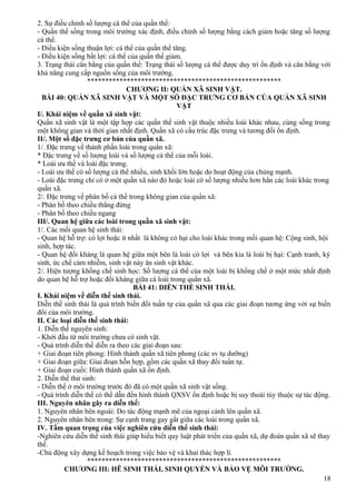 2. Sự điều chỉnh số lượng cá thể của quần thể:
- Quần thể sống trong môi trường xác định, điều chỉnh số lượng bằng cách giảm hoặc tăng số lượng
cá thể.
- Điều kiện sống thuận lợi: cá thể của quần thể tăng.
- Điều kiện sống bất lợi: cá thể của quần thể giảm.
3. Trạng thái cân bằng của quần thể: Trạng thái số lượng cá thể được duy trì ổn định và cân bằng với
khả năng cung cấp nguồn sống của môi trường.
******************************************************
CHƯƠNG II: QUẦN XÃ SINH VẬT.
BÀI 40: QUẦN XÃ SINH VẬT VÀ MỘT SỐ ĐẶC TRƯNG CƠ BẢN CỦA QUẦN XÃ SINH
VẬT
I/. Khái niệm về quần xã sinh vật:
Quần xã sinh vật là một tập hợp các quần thể sinh vật thuộc nhiều loài khác nhau, cùng sống trong
một không gian và thời gian nhất định. Quần xã có cấu trúc đặc trưng và tương đối ổn định.
II/. Một số đặc trưng cơ bản của quần xã.
1/. Đặc trưng về thành phần loài trong quần xã:
* Đặc trưng về số lượng loài và số lượng cá thể của mỗi loài.
* Loài ưu thế và loài đặc trưng.
- Loài ưu thế có số lượng cá thể nhiều, sinh khối lớn hoặc do hoạt động của chúng mạnh.
- Loài đặc trưng chỉ có ở một quần xã nào đó hoặc loài có số lượng nhiều hơn hẳn các loài khác trong
quần xã.
2/. Đặc trưng về phân bố cá thể trong không gian của quần xã:
- Phân bố theo chiều thẳng đứng
- Phân bố theo chiều ngang
III/. Quan hệ giữa các loài trong quần xã sinh vật:
1/. Các mối quan hệ sinh thái:
- Quan hệ hỗ trợ: có lợi hoặc ít nhất là không có hại cho loài khác trong mối quan hệ: Cộng sinh, hội
sinh, hợp tác.
- Quan hệ đối kháng là quan hệ giữa một bên là loài có lợi và bên kia là loài bị hại: Cạnh tranh, ký
sinh, ức chế cảm nhiễm, sinh vật này ăn sinh vật khác.
2/. Hiện tượng khống chế sinh học: Số lượng cá thể của một loài bị khống chế ở một mức nhất định
do quan hệ hỗ trợ hoặc đối kháng giữa cá loài trong quần xã.
BÀI 41: DIỄN THẾ SINH THÁI.
I. Khái niệm về diễn thế sinh thái.
Diễn thế sinh thái là quá trình biến đổi tuần tự của quần xã qua các giai đoạn tương ứng với sự biến
đổi của môi trường.
II. Các loại diễn thế sinh thái:
1. Diễn thế nguyên sinh:
- Khởi đầu từ môi trường chưa có sinh vật.
- Quá trình diễn thế diễn ra theo các giai đoạn sau:
+ Giai đoạn tiên phong: Hình thành quần xã tiên phong (các sv tụ dưỡng)
+ Giai đoạn giữa: Giai đoạn hỗn hợp, gồm các quần xã thay đổi tuần tự.
+ Giai đoạn cuối: Hình thành quần xã ổn định.
2. Diễn thế thứ sinh:
- Diễn thế ở môi trường trước đó đã có một quần xã sinh vật sống.
- Quá trình diễn thế có thể dẫn đến hình thành QXSV ổn định hoặc bị suy thoái tùy thuộc sự tác động.
III. Nguyên nhân gây ra diễn thế:
1. Nguyên nhân bên ngoài: Do tác động mạnh mẽ của ngoại cảnh lên quần xã.
2. Nguyên nhân bên trong: Sự cạnh trang gay gắt giữa các loài trong quần xã.
IV. Tầm quan trọng của việc nghiên cứu diễn thế sinh thái:
-Nghiên cứu diễn thế sinh thái giúp hiểu biết quy luật phát triển của quần xã, dự đoán quần xã sẽ thay
thế.
-Chủ động xây dựng kế hoạch trong việc bảo vệ và khai thác hợp lí.
******************************************************
CHƯƠNG III: HÊ SINH THÁI, SINH QUYỂN VÀ BẢO VỆ MÔI TRƯỜNG.
18
 