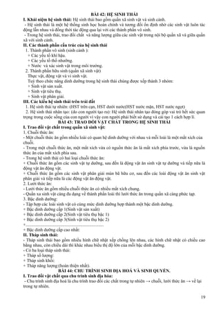 BÀI 42: HỆ SINH THÁI
I. Khái niệm hệ sinh thái: Hệ sinh thái bao gồm quần xã sinh vật và sinh cảnh.
- Hệ sinh thái là một hệ thống sinh học hoàn chỉnh và tương đối ổn định nhờ các sinh vật luôn tác
động lẫn nhau và đồng thới tác động qua lại với các thành phần vô sinh.
- Trong hệ sinh thái, trao đổi chất và năng lượng giữa các sinh vật trong nội bộ quần xã và giữa quần
xã với sinh cảnh.
II. Các thành phấn cấu trúc của hệ sinh thái
1. Thành phần vô sinh (sinh cảnh ):
+ Các yếu tố khí hậu.
+ Các yếu tố thổ nhưỡng.
+ Nước và xác sinh vật trong môi trường.
2. Thành phần hữu sinh (quần xã sinh vật)
Thực vật, động vật và vi sinh vật.
Tuỳ theo chức năng dinh dưỡng trong hệ sinh thái chúng được xếp thành 3 nhóm:
+ Sinh vật sản xuất.
+ Sinh vật tiêu thụ.
+ Sinh vật phân giải.
III. Các kiểu hệ sinh thái trên trái đất
1. Hệ sinh thái tự nhiên: (HST trên cạn, HST dưới nước(HST nước mặn, HST nước ngọt)
2. Hệ sinh thái nhân tạo: (do con người tạo ra): Hệ sinh thái nhân tạo đóng góp vai trò hết sức quan
trọng trong cuộc sống của con người vì vậy con người phải biết sử dụng và cải tạo 1 cách hợp lí.
BÀI 43: TRAO ĐỔI VẬT CHẤT TRONG HỆ SINH THÁI
I. Trao đổi vật chất trong quần xã sinh vật:
1. Chuỗi thức ăn:
- Một chuỗi thức ăn gồm nhiều loài có quan hệ dinh dưỡng với nhau và mỗi loài là một mắt xích của
chuỗi.
- Trong một chuỗi thức ăn, một mắt xích vừa có nguồn thức ăn là mắt xích phía trước, vừa là nguồn
thức ăn của mắt xích phía sau.
- Trong hệ sinh thái có hai loại chuỗi thức ăn:
+ Chuỗi thức ăn gồm các sinh vật tự dưỡng, sau đến là động vật ăn sinh vật tự dưỡng và tiếp nữa là
động vật ăn động vật.
+ Chuỗi thức ăn gồm các sinh vật phân giải mùn bã hữu cơ, sau đến các loài động vật ăn sinh vật
phân giải và tiếp nữa là các động vật ăn động vật.
2. Lưới thức ăn:
- Lưới thức ăn gồm nhiều chuỗi thức ăn có nhiều mắt xích chung.
- Quần xa sinh vật càng đa dạng về thành phần loài thì lưới thức ăn trong quần xã càng phức tạp.
3. Bậc dinh dưỡng:
- Tập hợp các loài sinh vật có cùng mức dinh dưỡng hợp thành một bậc dinh dưỡng.
+ Bậc dinh dưỡng cấp 1(Sinh vật sản xuất)
+ Bậc dinh dưỡng cấp 2(Sinh vật tiêu thụ bậc 1)
+ Bậc dinh dưỡng câp 3(Sinh vật tiêu thụ bậc 2)
+......................................................................
+ Bậc dinh dưỡng cấp cao nhất:
II. Tháp sinh thái:
- Tháp sinh thái bao gồm nhiều hình chữ nhật xếp chồng lên nhau, các hình chữ nhật có chiều cao
bằng nhau, còn chiều dài thì khác nhau biểu thị độ lớn của mỗi bậc dinh dưỡng.
- Có ba loại tháp sinh thái:
+ Tháp số lượng:
+ Tháp sinh khối:
+ Tháp năng lượng:(hoàn thiện nhất).
BÀI 44: CHU TRÌNH SINH ĐỊA HOÁ VÀ SINH QUYỂN.
I. Trao đổi vật chất qua chu trình sinh địa hóa:
- Chu trình sinh địa hoá là chu trình trao đổi các chất trong tự nhiên → chuỗi, lưới thức ăn → về lại
trong tự nhiên.
19
 