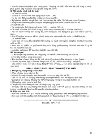 - Một chu trình sinh địa hoá gồm có các phần: Tổng hợp các chất, tuần hoàn vật chất trong tự nhiên,
phân giải và lắng đọng một phần vật chất trong đất , nước.
II. Một số chu trình sinh địa hoá:
1/ Chu trình cacbon
- Cacbon đi vào chu trình dưới dạng cabon điôxit ( CO2) .
- TV lấy CO2 để tạo ra chất hữu cơ đầu tiên thông qua QH.
- Khi sử dụng và phân hủy các hợp chất chứa cacbon, SV trả lại CO2 và nước cho môi trường.
- Nồng độ khí CO2 trong bầu khí quyển đang tăng gây thêm nhiều thiên tai trên trái đất.
2/ Chu trình nitơ
- TV hấp thụ nitơ dưới dạng muối amôn (NH4+) và nitrat (NO3-).
- Các muối trên được hình thành trong tự nhiên bằng con đường vật lí, hóa học và sinh học.
- Nitơ từ xác SV trở lại môi trường đất, nước thông qua hoạt động phân giải chất hữu cơ của VK,
nấm,…
- Hoạt động phản nitrat của VK trả lại một lượng nitơ phân tử cho đất, nước và bầu khí quyển.
3/ Chu trình nước.
- Nước mưa rơi xuống đất, một phần thấm xuống các mạch nước ngầm, một phần tích lũy trong sông
suối, ao , hồ,…
- Nước mưa trở lại bầu khí quyển dưới dạng nước thông qua hoạt động thoát hơi nước của lá cây và
bốc hơi nước trên mặt đất.
- Một phần nước được TV tổng hợp chất HC cũng nhờ QH.
III. Sinh quyển:
1/ Khái niệm: SQ là toàn bộ SV sống trong các lớp đất, nước và không khí của TĐ.
2/ Các khu sinh học trong sinh quyển:
- Khu sinh học trên cạn: đồng rêu đới lạnh, rừng thông phương Bắc, rừng cây lá rộng ôn đới,…
- khu sinh học nước ngọt: Khu nước đứng ( đầm, hồ, ao,..)và khu nước chảy ( sông suối).
- Khu sinh hoc biển: Theo chiều thẳng đứng (SV nổi, ĐV đáy,..), Theo chiều ngang (vùng ven bờ và
vùng khơi)
BÀI 45: DÒNG NĂNG LƯỢNG TRONG HỆ SINH THÁI
I. Dòng năng lượng trong hệ sinh thái:
1. Phân bố năng lượng trên trái đất
- Mặt trời là nguồn cung cấp năng lượng chủ yếu cho sự sống trên trái đất.
- Sinh vật sản xuất chỉ sử dụng được những tia sáng nhìn thấy(50% bức xạ) cho quan hợp.
- Quang hợp chỉ sử dụng khoảng 0,2-0,5% tổng lượng bức xạ để tổng hợp chất hữu cơ.
2. Dòng năng lượng trong hệ sinh thái:
- Càng lên bậc dinh dưỡng cao hơn thì năng lượng càng giảm.
- Trong hệ sinh thái năng lượng được truyền một chiều từ SVSX qua các bậc dinh dưỡng, tới môi
trường, còn vật chất được trao đổi qua chu trình dinh dưỡng.
II. Hiệu suất sinh thái:
- Hiệu suất sinh thái là tỉ lệ % chuyển hoá năng lượng qua các bậc dinh dưỡng trong hệ sinh thái.
- Hiệu suất sinh thái của bậc dinh dưỡng sau tích luỹ được thường là 10% so với bậc trước liền kề.
************************ HẾT *************************
Hùng PK- 12A1_YD1
20
 