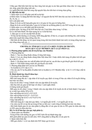 3.Hậu quả: Đột biến lệch bội tuỳ theo từng loài mà gây ra các hậu quả khác nhau như: tử vong, giảm
sức sống, giảm khả năng sinh sản…
4.ý nghĩa:Đột biến lệch bội cung cấp nguyên liệu cho tiến hoá và trong chọn giống.
II. Đột biến đa bội:
1. Khái niệm và cơ chế phát sinh thể tự đa bội:
a) Khái niệm: Là dạng đột biến làm tăng 1 số nguyên lần bộ NST đơn bội của loài và lớn hơn 2n ( 3n,
4n, 5n, 6n...).
b)Cơ chế phát sinh:
-Dạng 3n là do sự kết hợp giữa giao tử n với giao tử 2n( giao tử lưỡng bội).
-Dạng 4n là do sự kết hợp giữa 2 giao tử 2n hoặc do sự không phân ly của NST trong tất cả các cặp.
2. Khái niệm và cơ chế phát sinh thể dị đa bội:
a) Khái niệm: Sự tăng số bộ NST đơn bội của 2 loài khác nhau trong 1 tế bào.
b) Cơ chế hình thành: Do hiện tượng lai xa và đa bội hoá.
3. Hậu quả và vai trò của đột biến đa bội:
- Tế bào đa bội thường có số lượng ADN tăng gấp bội, tế bào to, cơ quan sinh dưỡng lớn, sinh trưởng
phát triển mạnh khả năng chống chịu tốt...
- Đột biến đa bội đóng vai trò quan trọng trong tiến hoá (hình thành loài mới) và trong trồng trọt( tạo
cây trồng năng suất cao...)
******************************************************
CHƯƠNG II: TÍNH QUY LUẬT CỦA HIỆN TƯỢNG DI TRUYỀN.
BÀI 8. QUY LUẬT MEMĐEN: QUY LUẬT PHÂN LI.
I. Phương pháp nghiên cứu di truyền học của Menđen:
1. Phương pháp lai:
- Bước 1: Tạo các dòng thuần chủng về từng tính trạng.
- Bước 2: Lai các dòng thuần chủng khác biệt nhau bởi 1 hoặc nhiều tính trạng rồi phân tích kết quả
lai ở đời F1, F2, F3.
- Bước 3: Sử dụng toán xác suất để phân tích kết quả lai, sau đó đưa ra giả thuyết giải thích kết quả.
- Bước 4: Tiến hành chứng minh cho giả thuyết của mình.
2. Phương pháp phân tích con lai của Menđen:
- Tỷ lệ phân ly ở F2 xấp xỉ 3:1.
- Cho các cây F2 tự thụ phấn rồi phân tích tỷ lệ phân ly ở F3 Menđen thấy tỷ lệ 3:1 ở F2 thực chất là
tỷ lệ 1:2:1
II. Hình thành học thuyết khoa học:
1.Giả thuyết của Menđen:
-Mỗi tính trạng đều do 1 cặp nhân tố di truyền quy định và trong tế bào các nhân tố di truyền không
hoà trộn vào nhau.
-Giao tử chỉ chứa 1 trong 2 thành viên của cặp nhân tố di truyền.
- Khi thụ tinh các giao tử kết hợp với nhau 1 cách ngẫu nhiên
2.Chứng minh giả thuyết:
-Mỗi giao tử chỉ chứa 1 trong 2 thành viên của cặp nhân tố di truyền do đó sẽ hình thành 2 loại giao
tử và mỗi loại chiếm 50%( 0,5).
-Xác suất đồng trội là 0,5 x 0,5=0,25
-Xác suất dị hợp tử là 0,25 + 0,25=0,5
-Xác suất đồng lặn là 0,5 x 0,5=0,25 (1/4)
3.Quy luật phân ly:
- Mỗi tính trạng do 1 cặp alen quy định, 1 có nguồn gốc từ bố , 1 có nguồn gốc từ mẹ.
- Các alen của bố và mẹ tồn tại trong tế bào cơ thể con 1 cách riêng rẽ không hoà trộn vào nhau.
- Khi hình thành giao tử các alen phân ly đồng đều về các giao tử cho ra 50% giao tử chứa alen này
và 50% giao tử chứa alen kia.
III. Cơ sở tế bào học của quy luật phân ly:
1. Quan niệm sau Menđen:
-Trong tế bào sinh dưỡng các gen và NST luôn tồn tại thành từng cặp.
-Khi giảm phân tạo giao tử mỗi alen, NST cũng phân ly đồng đều về các giao tử.
2. Quan niệm hiện đại:
- Mỗi gen chiếm 1 vị trí xác định trên NST được gọi là locut.
4
 