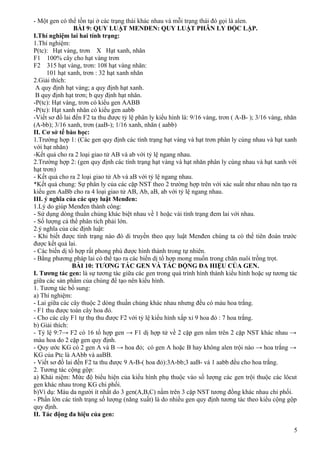 - Một gen có thể tồn tại ở các trạng thái khác nhau và mỗi trạng thái đó gọi là alen.
BÀI 9: QUY LUẬT MENĐEN: QUY LUẬT PHÂN LY ĐỘC LẬP.
I.Thí nghiệm lai hai tính trạng:
1.Thí nghiệm:
P(tc): Hạt vàng, trơn X Hạt xanh, nhăn
F1 100% cây cho hạt vàng trơn
F2 315 hạt vàng, trơn: 108 hạt vàng nhăn:
101 hạt xanh, trơn : 32 hạt xanh nhăn
2.Giải thích:
A quy định hạt vàng; a quy định hạt xanh.
B quy định hạt trơn; b quy định hạt nhăn.
-P(tc): Hạt vàng, trơn có kiểu gen AABB
-P(tc): Hạt xanh nhăn có kiểu gen aabb
-Viết sơ đồ lai đến F2 ta thu được tỷ lệ phân ly kiểu hình là: 9/16 vàng, trơn ( A-B- ); 3/16 vàng, nhăn
(A-bb); 3/16 xanh, trơn (aaB-); 1/16 xanh, nhăn ( aabb)
II. Cơ sở tế bào học:
1.Trường hợp 1: (Các gen quy định các tính trạng hạt vàng và hạt trơn phân ly cùng nhau và hạt xanh
với hạt nhăn)
-Kết quả cho ra 2 loại giao tử AB và ab với tỷ lệ ngang nhau.
2.Trường hợp 2: (gen quy định các tính trạng hạt vàng và hạt nhăn phân ly cùng nhau và hạt xanh với
hạt trơn)
- Kết quả cho ra 2 loại giao tử Ab và aB với tỷ lệ ngang nhau.
*Kết quả chung: Sự phân ly của các cặp NST theo 2 trường hợp trên với xác suất như nhau nên tạo ra
kiểu gen AaBb cho ra 4 loại giao tử AB, Ab, aB, ab với tỷ lệ ngang nhau.
III. ý nghĩa của các quy luật Menđen:
1.Lý do giúp Menđen thành công:
- Sử dụng dòng thuần chủng khác biệt nhau về 1 hoặc vài tính trạng đem lai với nhau.
- Số lượng cá thể phân tích phải lớn.
2.ý nghĩa của các định luật:
- Khi biết được tính trạng nào đó di truyền theo quy luật Menđen chúng ta có thể tiên đoán trước
được kết quả lai.
- Các biến dị tổ hợp rất phong phú được hình thành trong tự nhiên.
- Bằng phương pháp lai có thể tạo ra các biến dị tổ hợp mong muốn trong chăn nuôi trồng trọt.
BÀI 10: TƯƠNG TÁC GEN VÀ TÁC ĐỘNG ĐA HIỆU CỦA GEN.
I. Tương tác gen: là sự tương tác giữa các gen trong quá trình hình thành kiểu hình hoặc sự tương tác
giữa các sản phẩm của chúng để tạo nên kiểu hình.
1. Tương tác bổ sung:
a) Thí nghiệm:
- Lai giữa các cây thuộc 2 dòng thuần chủng khác nhau nhưng đều có màu hoa trắng.
- F1 thu được toàn cây hoa đỏ.
- Cho các cây F1 tự thụ thu được F2 với tỷ lệ kiểu hình xấp xỉ 9 hoa đỏ : 7 hoa trắng.
b) Giải thích:
- Tỷ lệ 9:7→ F2 có 16 tổ hợp gen → F1 dị hợp tử về 2 cặp gen nằm trên 2 cặp NST khác nhau →
màu hoa do 2 cặp gen quy định.
- Quy ước KG có 2 gen A và B → hoa đỏ; có gen A hoặc B hay không alen trội nào → hoa trắng →
KG của Ptc là AAbb và aaBB.
- Viết sơ đồ lai đến F2 ta thu được 9 A-B-( hoa đỏ):3A-bb;3 aaB- và 1 aabb đều cho hoa trắng.
2. Tương tác cộng gộp:
a) Khái niệm: Mức độ biểu hiện của kiểu hình phụ thuộc vào số lượng các gen trội thuộc các lôcut
gen khác nhau trong KG chi phối.
b)Ví dụ: Màu da người ít nhất do 3 gen(A,B,C) nằm trên 3 cặp NST tương đồng khác nhau chi phối.
- Phần lớn các tính trạng số lượng (năng xuất) là do nhiều gen quy định tương tác theo kiểu cộng gộp
quy định.
II. Tác động đa hiệu của gen:
5
 