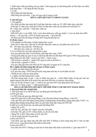 1. Khái niệm: Một gen không chỉ quy định 1 tính trạng mà có ảnh hưởng đến sự biểu hiện của nhiều
tính trạng khác → tác động đa hiệu của gen.
2. Ví dụ:
- HbA hồng cầu bình thường.
- HbS hồng cầu lưỡi liềm → gây rối loạn sinh lý trong cơ thể.
BÀI 11: LIÊN KẾT GEN VÀ HOÁN VỊ GEN.
I. Liên kết gen:
1. Thí nghiệm:
- Ptc: Ruồi cái thân xám,cánh dài X ruồi đực thân đen, cánh cụt. F1:100% thân xám, cánh dài.
- Ruồi đực F1 thân xám, cánh dài X Ruồi cái thân đen, cánh cụt (lai phân tích ruồi đực F1)
Fb: 1 thân xám, cánh dài : 1 thân đen, cánh cụt.
2. Giải thích:
- Mỗi NST gồm 1 p.tử ADN. Trên 1 p.tử chứa nhiều gen, mỗi gen chiếm 1 vị trí xác định trên ADN
(lôcut) → các gen trên 1 NST di truyền cùng nhau → gen liên kết.
- Số nhóm gen liên kết bằng số lượng NST trong bộ đơn bội (n).
II. Hoán vị gen:
1.Thí nghiệm của Moocgan và hiện tượng hoán vị gen:
- Ruồi cái F1 thân xám, cánh dài X ruồi đực thân đen, cánh cụt. (lai phân tích ruồi cái F1)
Fb: 495 thân xám,cánh dài ; 944 đen,cụt
206 thân xám, cánh cụt ; 185 đen, dài
2. Cơ sở tế bào học của hiện tượng hoán vị gen:
- Gen quy định màu thân và kích thước cánh nằm trên cùng 1 NST.
- Trong giảm phân tạo giao tử xảy ra tiếp hợp dẫn đến trao đổi đoạn NST giữa 2 NST trong cặp tương
đồng (đoạn trao đổi chứa 1 trong 2 gen trên) → hoán vị gen.
- Tần số hoán vị gen(f%) = tổng tỷ lệ% giao tử sinh ra do hoán vị.
- Tần số hoán vị gen(f% £ 50%).
- Các gen càng gần nhau trên NST thì f% càng nhỏ và ngược lại f% càng lớn.
III. ý nghĩa của hiện tượng liên kết gen và hoán vị gen:
1.ý nghĩa của hiện tượng liên kết gen:
- Các gen trên cùng 1 NST luôn di truyền cùng nhau nên duy trì sự ổn định của loài.
- Thuận lợi cho công tác chọn giống.
2. ý nghĩa của hiện tượng hoán vị gen:
- Do hiện tượng hoán vị gen → tạo ra nhiều loại giao tử → hình thành nhiều tổ hợp gen mới tạo
nguồn nguyên liệu biến dị di truyền cho quá trình tiến hoá và công tác chọn giống.
- Căn cứ vào tần số hoán vị gen → trình tự các gen trên NST (xây dựng được bản đồ gen).
- Quy ước 1% hoán vị gen = 1 cM(centimoocgan)
BÀI 12: DI TRUYỀN LIÊN KẾT VỚI GIỚI TÍNH VÀ DI TRUYỀN NGOÀI NHÂN.
I. Di truyền liên kết với giới tính:
1. NST giới tính và cơ chế tế bào học xác định giới tính bằng NST:
a) NST giới tính:
- Là NST chứa các gen quy định giới tính.
- Cặp NST giới tính có thể tương đồng( ví dụ XX) hoặc không tương đồng ( ví dụ XY).
- Trên cặp NST giới tính không tương đồng có những đoạn tương đồng ( giống nhau giữa 2 NST ) và
những đoạn không tương đồng (chứa các gen khác nhau đặc trưng cho NST đó)
b) Một số cơ chế tế bào học xác định giới tính bằng NST:
+ Dạng XX và XY
- Giới cái XX, giới đực XY: Người, lớp thú, ruồi giấm...
- Giới đực XX, giới cái XY: Chim, bướm, cá, bò sát, ếch nhái.
+ Dạng XX và XO: Châu chấu cái XX, đực XO.
2. Sự di truyền liên kết với giới tính:
a) Gen trên NST X:
- Giải thích: gen quy định màu mắt nằm trên NST X không có alen tương ứng trên Y nên con đực
(XY) chỉ có 1 gen lặn là được biểu hiện ra kiểu hình.
b) Gen trên NST Y:
- Gen nằm trên NST Y không có alen trên X luôn được biểu hiện ra kiểu hình ở 1 giới chứa NST Y.
6
 