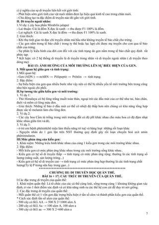 c) ý nghĩa của sự di truyền liên kết với giới tính:
- Phát hiện sớm giới tính của vật nuôi nhằm đem lại hiệu quả kinh tế cao trong chăn nuôi.
- Chủ động tạo ra đặc điểm di truyền nào đó gắn với giới tính.
II. Di truyền ngoài nhân:
1.Ví dụ: ( cây hoa phấn Mirabilis jalapa)
- Lai thuận: Cái lá đốm X đực lá xanh → thu được F1 100% lá đốm.
- Lai nghịch: Cái lá xanh X đực lá đốm → thu được F1 100% lá xanh.
2. Giải thích:
- Khi thụ tinh giao tử đực chỉ truyền nhân mà hầu như không truyền tế bào chất cho trứng.
- Các gen nằm trong tế bào chất ( trong ty thể hoặc lục lạp) chỉ được mẹ truyền cho con qua tế bào
chất của trứng.
- Sự phân ly kiểu hình của đời con đối với các tính trạng do gen nằm trong tế bào chất quy định rất
phức tạp.
* Kết luận: có 2 hệ thống di truyền là di truyền trong nhân và di truyền ngoài nhân ( di truyền theo
dòng mẹ)
BÀI 13: ẢNH HƯỞNG CỦA MÔI TRƯỜNG LÊN SỰ BIỂU HIỆN CỦA GEN.
I. Mối quan hệ giữa gen và tính trạng:
1.Mối quan hệ:
- Gen (ADN ) → mARN → Pôlipeptit → Prôtêin → tính trạng.
2. Đặc điểm:
- Sự biểu hiện của gen qua nhiều bước như vậy nên có thể bị nhiều yếu tố môi trường bên trong cũng
như bên ngoài chi phối.
II.Sự tương tác giữa kiểu gen và môi trường:
1. Ví dụ 1:
- Thỏ Himalaya có bộ lông trắng muốt toàn thân, ngoại trừ các đầu mút của cơ thể như tai, bàn chân,
đuôi và mõm có lông màu đen.
- Giải thích: Những tế bào ở đầu mút cơ thể có nhiệt độ thấp hơn nên chúng có khả năng tổng hợp
được sắc tố melanin làm cho lông đen.
2. Ví dụ 2:
- Các cây hoa Cẩm tú trồng trong môi trường đất có độ pH khác nhau cho màu hoa có độ đậm nhạt
khác nhau giữa tím và đỏ.
3. Ví dụ 3:
- ở trẻ em bệnh phêninkêtô niệu làm thiểu năng trí tuệ và hàng loạt những rối loạn khác
- Nguyên nhân do 1 gen lặn trên NST thường quy định gây rối loạn chuyển hoá axit amin
phêninnalanin.
III.Mức phản ứng của kiểu gen:
1. Khái niệm: Những kiểu hình khác nhau của cùng 1 kiểu gen trong các môi trường khác nhau.
2. Đặc điểm:
- Mỗi kiểu gen có mức phản ứng khác nhau trong các môi trường sống khác nhau..
- Kiểu gen có hệ số di truyền thấp → tính trạng có mức phản ứng rộng; thường là các tính trạng số
lượng (năng suất, sản lượng trứng...)
- Kiểu gen có hệ số di truyền cao → tính trạng có mức phản ứng hẹp thường là các tính trạng chất
lượng(Tỷ lệ P trong sữa hay trong gạo...)
******************************************************
CHƯƠNG III: DI TRUYỀN HỌC QUẦN THỂ.
BÀI 16 + 17: CẤU TRÚC DI TRUYỀN CỦA QUẦN THỂ.
I.Các đặc trưng di truyền của quần thể:
1. Khái niệm quần thể: Là tổ chức của các cá thể cùng loài, sống trong cùng 1 khoảng không gian xác
định, ở vào 1 thời điếm xác định và có khả năng sinh ra các thế hệ con cái để duy trì nòi giống.
2. Các đặc trưng di truyền của quần thể:
- Mỗi quần thể có 1 vốn gen đặc trưng biểu hiện ở tần số alen và thành phần kiểu gen của quần thể.
* Cách xác định tần số alen của quần thể:
- 500 cây có KG AA → 500 X 2=1000 alen A
- 200 cây có KG Aa → 100 alen A, 100 alen a
- 300 cây có KG aa → 300 X 2=600 alen a
7
 