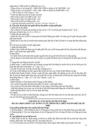 (quần thể có 1000 cá thể có 2000 alen cả A, a)
- Tổng số alen A có trong QT =1000+200=1200 và chiếm tỷ lệ 1200/2000 = 0,6
- Tổng số alen a có trong QT = 200 + 600 = 800 và chiếm tỷ lệ 800/2000 = 0,4
--> Tần số alen A= 0,6 và alen a = 0,4
* Cách xác định cấu trúc di truyền của QT:
- 500 cá thể có KG AA/1000 cá thể = 0,5
- 200 cá thể có KG Aa/1000 cá thể = 0,2
- 300 cá thể có KG aa/1000 cá thể = 0,3
--> cấu trúc di truyền của QT là: 0,5 AA + 0,2 Aa + 0,3 aa = 1
II. Cấu trúc di truyền của quần thể tự thụ phấn và giao phối gần:
1. Quần thể tự thụ phấn:
- Sau n thế hệ tỷ lệ kiểu gen dị hợp tử (Aa) sẽ là ( 1/2)n
tỷ lệ kiểu gen dị hợp tử trội = tỷ lệ
kiểu gen dị hợp tử lặn và =[1- ( 1/2)n
] : 2
2. Quần thể giao phối gần:
- Quần thể mà các cá thể có cùng quan hệ huyết thống giao phối với nhau gọi là quần thể giao phối
gần (cận huyết).
- Quần thể có cấu trúc di truyền theo hướng giảm dần tần số KG dị hợp tử và tăng dần KG đồng hợp
tử .
III. Cấu trúc di truyền của QT ngẫu phối:
1. Quần thể ngẫu phối:
a) Khái niệm: Quần thể được gọi là ngẫu phối khi các cá thể trong quần thể lựa chọn bạn tình để giao
phối 1 cách hoàn toàn ngẫu nhiên.
b) Đặc điểm:
- Có nhiều biến dị di truyền làm nguồn nguyên liệu cho quá trình tiến hoá và chọn giống.
- Sự đa dạng (có rất nhiều biến dị) di truyền của quần thể được duy trì tương đối ổn định qua các thế
hệ.
2. Trạng thái cân bằng di truyền của QT:
a) Khái niệm: 1 quần thể được gọi là đang ở trạng thái cân bằng di truyền khi tỷ lệ các kiểu gen của
quần thể tuân theo công thức: p2
+ 2pq + q2
=1.
- p là tần số alen trội, q là tần số alen lặn và tổng p+q=1.
-p2
là tần số KG đồng h.tử trội, 2pq là tần số KG dị h.tử và q2
là tần số KG đồng h.tử lặn.
b) Định luật Hacdi-Vanbec: Trong 1 quần thể lớn, ngẫu phối, nếu không có các yếu tố làm thay đổi
tần số alen thì thành phần kiểu gen của quần thể sẽ duy trì không đổi từ thế hệ này sang thế hệ khác
theo đẳng thức: p2
+ 2pq + q2
=1. (p2
AA+ 2pqAa + q2
aa =1)
c) Điều kiện:
- Quần thể phải có kích thước lớn(số lượng cá thể nhiều).
- Các cá thể trong quần thể phải giao phối với nhau 1 cách ngẫu nhiên.
- Các cá thể có kiểu gen khác nhau phải có sức sống và khả năng sinh sản như nhau.
- Đột biến không xảy ra hay xảy ra thì tần số đột biến thuận phải bằng tần số đột biến nghịch.
- Quần thể phải được cách ly với các quần thể khác.
d) ý nghĩa:
- Từ tần số các cá thể có kiểu hình lặn, chúng ta có thể tính được tần số của alen lặn, alen trội, tần số
của các loại kiểu gen trong quần thể .
******************************************************
CHƯƠNG IV: ỨNG DỤNG DI TRUYỀN HỌC.
BÀI 18: CHỌN GIỐNG VẬT NUÔI VÀ CÂY TRỒNG DỰA TRÊN NGUỒN DIẾN DỊ TỔ
HỢP.
I.Tạo giống thuần dựa trên nguồn biến dị tổ hợp:
1. Phương pháp 1: Chọn những cá thể có tổ hợp gen mong muốn cho tự thụ phấn hoặc giao phối gần.
2. Phương pháp 2: Cho các dòng thuần có các tổ hợp gen tốt lai với nhau rồi chọn ra tổ hợp gen mong
muốn.
II. Tạo giống lai có ưu thế lai cao:
1. Khái niệm ưu thế lai: Hiện tượng cơ thể lai có nhiều đặc điểm hơn hẳn bố mẹ như khả năng sinh
trưởng, phát triển, sức chống chịu tốt, cho năng suất cao...
2. Cơ sở di truyền của ưu thế lai: Giả thuyết được nhiều người thừa nhận là giả thuyết siêu trội
8
 