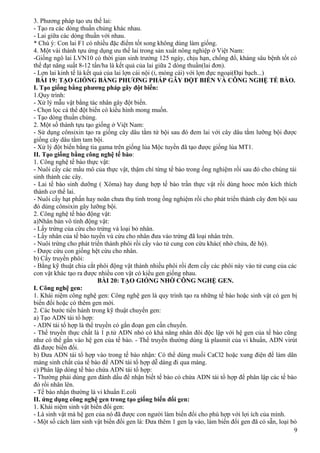 3. Phương pháp tạo ưu thế lai:
- Tạo ra các dòng thuần chủng khác nhau.
- Lai giữa các dòng thuần với nhau.
* Chú ý: Con lai F1 có nhiều đặc điểm tốt song không dùng làm giống.
4. Một vài thành tựu ứng dụng ưu thế lai trong sản xuất nông nghiệp ở Việt Nam:
-Giống ngô lai LVN10 có thời gian sinh trưởng 125 ngày, chịu hạn, chống đổ, kháng sâu bệnh tốt có
thể đạt năng suất 8-12 tấn/ha là kết quả của lai giữa 2 dòng thuần(lai đơn).
- Lợn lai kinh tế là kết quả của lai lợn cái nội (ỉ, móng cái) với lợn đực ngoại(Đại bạch...)
BÀI 19: TẠO GIỐNG BẰNG PHƯƠNG PHÁP GÂY ĐỘT BIẾN VÀ CÔNG NGHỆ TẾ BÀO.
I. Tạo giống bằng phương pháp gây đột biến:
1.Quy trình:
- Xử lý mẫu vật bằng tác nhân gây đột biến.
- Chọn lọc cá thể đột biến có kiểu hình mong muốn.
- Tạo dòng thuần chủng.
2. Một số thành tựu tạo giống ở Việt Nam:
- Sử dụng cônsixin tạo ra giống cây dâu tằm tứ bội sau đó đem lai với cây dâu tằm lưỡng bội được
giống cây dâu tằm tam bội.
- Xử lý đột biến bằng tia gama trên giống lúa Mộc tuyền đã tạo được giống lúa MT1.
II. Tạo giống bằng công nghệ tế bào:
1. Công nghệ tế bào thực vật:
- Nuôi cấy các mẩu mô của thực vật, thậm chí từng tế bào trong ống nghiệm rồi sau đó cho chúng tái
sinh thành các cây.
- Lai tế bào sinh dưỡng ( Xôma) hay dung hợp tế bào trần thực vật rồi dùng hooc môn kích thích
thành cơ thể lai.
- Nuôi cấy hạt phấn hay noãn chưa thụ tinh trong ống nghiệm rồi cho phát triển thành cây đơn bội sau
đó dùng cônsixin gây lưỡng bội.
2. Công nghệ tế bào động vật:
a)Nhân bản vô tính động vật:
- Lấy trứng của cừu cho trứng và loại bỏ nhân.
- Lấy nhân của tế bào tuyến vú cừu cho nhân đưa vào trứng đã loại nhân trên.
- Nuôi trứng cho phát triển thành phôi rồi cấy vào tử cung con cừu khác( nhờ chửa, đẻ hộ).
- Được cừu con giống hệt cừu cho nhân.
b) Cấy truyền phôi:
- Bằng kỹ thuật chia cắt phôi động vật thành nhiều phôi rồi đem cấy các phôi này vào tử cung của các
con vật khác tạo ra được nhiều con vật có kiểu gen giống nhau.
BÀI 20: TẠO GIỐNG NHỜ CÔNG NGHỆ GEN.
I. Công nghệ gen:
1. Khái niệm công nghệ gen: Công nghệ gen là quy trình tạo ra những tế bào hoặc sinh vật có gen bị
biến đổi hoặc có thêm gen mới.
2. Các bước tiến hành trong kỹ thuật chuyển gen:
a) Tạo ADN tái tổ hợp:
- ADN tái tổ hợp là thể truyền có gắn đoạn gen cần chuyển.
- Thể truyền thực chất là 1 p.tử ADN nhỏ có khả năng nhân đôi độc lập với hệ gen của tế bào cũng
như có thể gắn vào hệ gen của tế bào. - Thể truyền thường dùng là plasmit của vi khuẩn, ADN virút
đã được biến đổi.
b) Đưa ADN tái tổ hợp vào trong tế bào nhận: Có thể dùng muối CaCl2 hoặc xung điện để làm dãn
màng sinh chất của tế bào để ADN tái tổ hợp dễ dàng đi qua màng.
c) Phân lập dòng tế bào chứa ADN tái tổ hợp:
- Thường phải dùng gen đánh dấu để nhận biết tế bào có chứa ADN tái tổ hợp để phân lập các tế bào
đó rồi nhân lên.
- Tế bào nhận thường là vi khuẩn E.coli
II. ứng dụng công nghệ gen trong tạo giống biến đổi gen:
1. Khái niệm sinh vật biến đổi gen:
- Là sinh vật mà hệ gen của nó đã được con người làm biến đổi cho phù hợp với lợi ích của mình.
- Một số cách làm sinh vật biến đổi gen là: Đưa thêm 1 gen lạ vào, làm biển đổi gen đã có sẵn, loại bỏ
9
 
