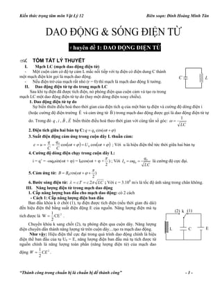 Kiến thức trọng tâm môn Vật Lý 12 Biên soạn: Đinh Hoàng Minh Tân
“Thành công trong chuẩn bị là chuẩn bị để thành công” - 1 -
Chuyên đề 1: DAO ĐỘNG ĐIỆN TỪ
A. TÓM TẮT LÝ THUYẾT
I. Mạch LC (mạch dao động điện từ)
- Một cuộn cảm có độ tự cảm L mắc nối tiếp với tụ điện có điện dung C thành
một mạch điện kín gọi là mạch dao động.
- Nếu điện trở của mạch rất nhỏ (r = 0) thì mạch là mạch dao động lí tưởng.
II. Dao động điện từ tự do trong mạch LC
Sau khi tụ điện đã được tích điện, nó phóng điện qua cuộn cảm và tạo ra trong
mạch LC một dao động điện từ tự do (hay một dòng điện xoay chiều).
1. Dao động điện từ tự do
Sự biến thiên điều hoà theo thời gian của điện tích q của một bản tụ điện và cường độ dòng điện i
(hoặc cường độ điện trường E

và cảm ứng từ B

) trong mạch dao động được gọi là dao động điện từ tự
do. Trong đó EBiq

,,, biến thiên điều hoà theo thời gian với cùng tần số góc:
LC
1

2. Điện tích giữa hai bản tụ C: 0 cos( )q q t  
3. Suất điện động cảm ứng trong cuộn dây L thuần cảm:
     tUt
C
q
C
q
u coscos 0
0
; Với u là hiệu điện thế tức thời giữa hai bản tụ
4. Cường độ dòng điện chạy trong cuộn dây L:
i = q’ = -q0sin(t + ) = I0cos(t +  +
2

) ; Với 0
0 0
q
I q
LC
  là cường độ cực đại.
5. Cảm ứng từ: 0 os( )
2
B B c t

   
6. Bước sóng điện từ: LCcTc  2..  ; Với c = 3.108
m/s là tốc độ ánh sáng trong chân không.
III. Năng lượng điện từ trong mạch dao động
1. Cấp năng lượng ban đầu cho mạch dao động: có 2 cách
- Cách 1: Cấp năng lượng điện ban đầu
Ban đầu khóa k ở chốt (1), tụ điện được tích điện (nếu thời gian đủ dài)
đến hiệu điện thế bằng suất điện động E của nguồn. Năng lượng điện mà tụ
tích được là 2
CE
2
1
W  .
Chuyển khóa k sang chốt (2), tụ phóng điện qua cuộn dây. Năng lượng
điện chuyển dần thành năng lượng từ trên cuộn dây....tạo ra mạch dao động.
Như vậy: Hiệu điện thế cực đại trong quá trình dao động chính là hiệu
điện thế ban đầu của tụ U0 = E, năng lượng điện ban đầu mà tụ tích được từ
nguồn chính là năng lượng toàn phần (năng lượng điện từ) của mạch dao
động 2
2
1
CEW  .
C L
ECL
k(2) (1)
 