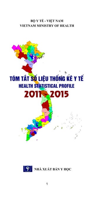 1
BỘ Y TẾ - VIỆT NAM
VIETNAM MINISTRY OF HEALTH
NHÀ XUẤT BẢN Y HỌC
Tãm t¾t sè liÖu Thèng kª Y tÕ
Health statistical profile
2011 - 2015
 