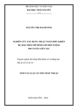 BỘ GIÁO DỤC VÀ ĐÀO TẠO
ĐẠI HỌC THÁI NGUYÊN
-----------------***----------------
NGUYỄN THỊ MAI HƯƠNG
NGHIÊN CỨU XÂY DỰNG THUẬT TOÁN ĐIỀU KHIỂN
DỰ BÁO THEO MÔ HÌNH CHO ĐỐI TƯỢNG
PHI TUYẾN LIÊN TỤC
Chuyên ngành: Kỹ thuật điều khiển và Tự động hóa
Mã số: 62 52 02 16
TÓM TẮT LUẬN ÁN TIẾN SĨ KỸ THUẬT
THÁI NGUYÊN – 2016
 