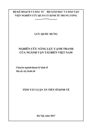 BỘ KẾ HOẠCH VÀ ĐẦU TƢ BỘ GIÁO DỤC VÀ ĐÀO TẠO
VIỆN NGHIÊN CỨU QUẢN LÝ KINH TẾ TRUNG ƢƠNG
----------*****----------
LƢU QUỐC HƢNG
NGHIÊN CỨU NĂNG LỰC CẠNH TRANH
CỦA NGÀNH VẬN TẢI BIỂN VIỆT NAM
Chuyên ngành:Quản lý kinh tế
Mã số: 62.34.04.10
TÓM TẮT LUẬN ÁN TIẾN SĨ KINH TẾ
Hà Nội, năm 2017
 