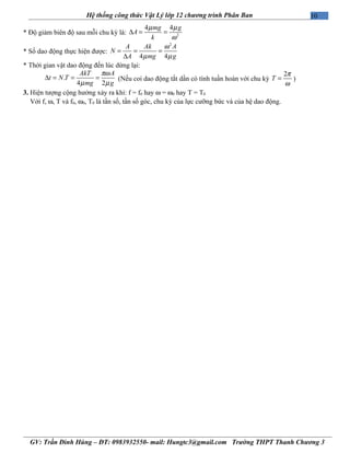 10Hệ thống công thức Vật Lý lớp 12 chương trình Phân Ban
* Độ giảm biên độ sau mỗi chu kỳ là: 2
4 4mg g
A
k
µ µ
ω
∆ = =
* Số dao động thực hiện được:
2
4 4
A Ak A
N
A mg g
ω
µ µ
= = =
∆
* Thời gian vật dao động đến lúc dừng lại:
.
4 2
AkT A
t N T
mg g
πω
µ µ
∆ = = = (Nếu coi dao động tắt dần có tính tuần hoàn với chu kỳ
2
T
π
ω
= )
3. Hiện tượng cộng hưởng xảy ra khi: f = f0 hay ω = ω0 hay T = T0
Với f, ω, T và f0, ω0, T0 là tần số, tần số góc, chu kỳ của lực cưỡng bức và của hệ dao động.
GV: Trần Đình Hùng – ĐT: 0983932550- mail: Hungtc3@gmail.com Trường THPT Thanh Chương 3
 