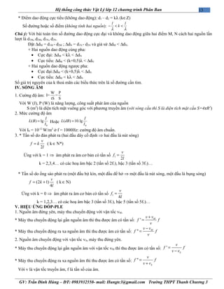 13Hệ thống công thức Vật Lý lớp 12 chương trình Phân Ban
* Điểm dao động cực tiểu (không dao động): d1 – d2 = kλ (k∈Z)
Số đường hoặc số điểm (không tính hai nguồn):
l l
k
λ λ
− < <
Chú ý: Với bài toán tìm số đường dao động cực đại và không dao động giữa hai điểm M, N cách hai nguồn lần
lượt là d1M, d2M, d1N, d2N.
Đặt ∆dM = d1M - d2M ; ∆dN = d1N - d2N và giả sử ∆dM < ∆dN.
+ Hai nguồn dao động cùng pha:
• Cực đại: ∆dM < kλ < ∆dN
• Cực tiểu: ∆dM < (k+0,5)λ < ∆dN
+ Hai nguồn dao động ngược pha:
• Cực đại:∆dM < (k+0,5)λ < ∆dN
• Cực tiểu: ∆dM < kλ < ∆dN
Số giá trị nguyên của k thoả mãn các biểu thức trên là số đường cần tìm.
IV. SÓNG ÂM
1. Cường độ âm:
W P
I= =
tS S
Với W (J), P (W) là năng lượng, công suất phát âm của nguồn
S (m2
) là diện tích mặt vuông góc với phương truyền âm (với sóng cầu thì S là diện tích mặt cầu S=4πR2
)
2. Mức cường độ âm
0
( ) lg
I
L B
I
= Hoặc
0
( ) 10.lg
I
L dB
I
=
Với I0 = 10-12
W/m2
ở f = 1000Hz: cường độ âm chuẩn.
3. * Tần số do đàn phát ra (hai đầu dây cố định ⇒ hai đầu là nút sóng)
( k N*)
2
v
f k
l
= ∈
Ứng với k = 1 ⇒ âm phát ra âm cơ bản có tần số 1
2
v
f
l
=
k = 2,3,4… có các hoạ âm bậc 2 (tần số 2f1), bậc 3 (tần số 3f1)…
* Tần số do ống sáo phát ra (một đầu bịt kín, một đầu để hở ⇒ một đầu là nút sóng, một đầu là bụng sóng)
(2 1) ( k N)
4
v
f k
l
= + ∈
Ứng với k = 0 ⇒ âm phát ra âm cơ bản có tần số 1
4
v
f
l
=
k = 1,2,3… có các hoạ âm bậc 3 (tần số 3f1), bậc 5 (tần số 5f1)…
V. HIỆU ỨNG ĐỐP-PLE
1. Nguồn âm đứng yên, máy thu chuyển động với vận tốc vM.
* Máy thu chuyển động lại gần nguồn âm thì thu được âm có tần số: ' Mv v
f f
v
+
=
* Máy thu chuyển động ra xa nguồn âm thì thu được âm có tần số: " Mv v
f f
v
−
=
2. Nguồn âm chuyển động với vận tốc vS, máy thu đứng yên.
* Máy thu chuyển động lại gần nguồn âm với vận tốc vM thì thu được âm có tần số: '
S
v
f f
v v
=
−
* Máy thu chuyển động ra xa nguồn âm thì thu được âm có tần số: "
S
v
f f
v v
=
+
Với v là vận tốc truyền âm, f là tần số của âm.
GV: Trần Đình Hùng – ĐT: 0983932550- mail: Hungtc3@gmail.com Trường THPT Thanh Chương 3
 