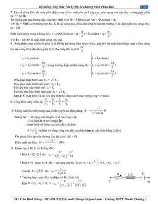 18Hệ thống công thức Vật Lý lớp 12 chương trình Phân Ban
7. Tần số dòng điện do máy phát điện xoay chiều một pha có P cặp cực, rôto quay với vận tốc n vòng/giây phát
ra: f = pn Hz
Từ thông gửi qua khung dây của máy phát điện Φ = NBScos(ωt +ϕ) = Φ0cos(ωt + ϕ)
Với Φ0 = NBS là từ thông cực đại, N là số vòng dây, B là cảm ứng từ của từ trường, S là diện tích của vòng dây,
ω = 2πf
Suất điện động trong khung dây: e = ωNSBcos(ωt + ϕ -
2
π
) = E0cos(ωt + ϕ -
2
π
)
Với E0 = ωNSB là suất điện động cực đại.
8. Dòng điện xoay chiều ba pha là hệ thống ba dòng điện xoay chiều, gây bởi ba suất điện động xoay chiều cùng
tần số, cùng biên độ nhưng độ lệch pha từng đôi một là
2
3
π
1 0
2 0
3 0
os( )
2
os( )
3
2
os( )
3
e E c t
e E c t
e E c t
ω
π
ω
π
ω

 =


= −


= +
trong trường hợp tải đối xứng thì
1 0
2 0
3 0
os( )
2
os( )
3
2
os( )
3
i I c t
i I c t
i I c t
ω
π
ω
π
ω

 =


= −


= +
Máy phát mắc hình sao: Ud = 3 Up
Máy phát mắc hình tam giác: Ud = Up
Tải tiêu thụ mắc hình sao: Id = Ip
Tải tiêu thụ mắc hình tam giác: Id = 3 Ip
Lưu ý: Ở máy phát và tải tiêu thụ thường chọn cách mắc tương ứng với nhau.
9. Công thức máy biến áp:
1 1 2 1
2 2 1 2
U E I N
U E I N
= = =
10. Công suất hao phí trong quá trình truyền tải điện năng:
2
2 2
os
R
U c ϕ
∆ =
P
P
Trong đó: P là công suất truyền đi ở nơi cung cấp
U là điện áp ở nơi cung cấp
cosϕ là hệ số công suất của dây tải điện
l
R
S
ρ= là điện trở tổng cộng của dây tải điện (lưu ý: dẫn điện bằng 2 dây)
Độ giảm điện áp trên đường dây tải điện: ∆U = IR
Hiệu suất tải điện: .100%H
− ∆
=
P P
P
11. Đoạn mạch RLC có R thay đổi:
* Khi R=ZL-ZC thì
2 2
ax
2 2
M
L C
U U
Z Z R
= =
−
P
* Khi R=R1 hoặc R=R2 thì P có cùng giá trị. Ta có
2
2
1 2 1 2; ( )L C
U
R R R R Z Z+ = = −
P
Và khi 1 2R R R= thì
2
ax
1 22
M
U
R R
=P
* Trường hợp cuộn dây có điện trở R0 (hình vẽ)
Khi
2 2
0 ax
02 2( )
L C M
L C
U U
R Z Z R
Z Z R R
= − − ⇒ = =
− +
P
GV: Trần Đình Hùng – ĐT: 0983932550- mail: Hungtc3@gmail.com Trường THPT Thanh Chương 3
A B
CR L,R0
 