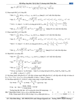 19Hệ thống công thức Vật Lý lớp 12 chương trình Phân Ban
Khi
2 2
2 2
0 ax
2 2
00 0
( )
2( )2 ( ) 2
L C RM
L C
U U
R R Z Z
R RR Z Z R
= + − ⇒ = =
++ − +
P
12. Đoạn mạch RLC có L thay đổi:
* Khi 2
1
L
Cω
= thì IMax ⇒ URmax; PMax còn ULCMin Lưu ý: L và C mắc liên tiếp nhau
* Khi
2 2
C
L
C
R Z
Z
Z
+
= thì
2 2
ax
C
LM
U R Z
U
R
+
= và
2 2 2 2 2 2
ax ax ax; 0LM R C LM C LMU U U U U U U U= + + − − =
* Với L = L1 hoặc L = L2 thì UL có cùng giá trị thì ULmax khi
1 2
1 2
1 2
21 1 1 1
( )
2L L L
L L
L
Z Z Z L L
= + ⇒ =
+
* Khi
2 2
4
2
C C
L
Z R Z
Z
+ +
= thì ax 2 2
2 R
4
RLM
C C
U
U
R Z Z
=
+ −
Lưu ý: R và L mắc liên tiếp nhau
13. Đoạn mạch RLC có C thay đổi:
* Khi 2
1
C
Lω
= thì IMax ⇒ URmax; PMax còn ULCMin Lưu ý: L và C mắc liên tiếp nhau
* Khi
2 2
L
C
L
R Z
Z
Z
+
= thì
2 2
ax
L
CM
U R Z
U
R
+
= và
2 2 2 2 2 2
ax ax ax; 0CM R L CM L CMU U U U U U U U= + + − − =
* Khi C = C1 hoặc C = C2 thì UC có cùng giá trị thì UCmax khi
1 2
1 21 1 1 1
( )
2 2C C C
C C
C
Z Z Z
+
= + ⇒ =
* Khi
2 2
4
2
L L
C
Z R Z
Z
+ +
= thì ax 2 2
2 R
4
RCM
L L
U
U
R Z Z
=
+ −
Lưu ý: R và C mắc liên tiếp nhau
14. Mạch RLC có ω thay đổi:
* Khi
1
LC
ω = thì IMax ⇒ URmax; PMax còn ULCMin Lưu ý: L và C mắc liên tiếp nhau
* Khi 2
1 1
2
C L R
C
ω =
−
thì ax 2 2
2 .
4
LM
U L
U
R LC R C
=
−
* Khi
2
1
2
L R
L C
ω = − thì ax 2 2
2 .
4
CM
U L
U
R LC R C
=
−
* Với ω = ω1 hoặc ω = ω2 thì I hoặc P hoặc UR có cùng một giá trị thì IMax hoặc PMax hoặc URMax khi
1 2ω ω ω= ⇒ tần số 1 2f f f=
15. Hai đoạn mạch AM gồm R1L1C1 nối tiếp và đoạn mạch MB gồm R2L2C2 nối tiếp mắc nối tiếp với nhau có
UAB = UAM + UMB ⇒ uAB; uAM và uMB cùng pha ⇒ tanuAB = tanuAM = tanuMB
16. Hai đoạn mạch R1L1C1 và R2L2C2 cùng u hoặc cùng i có pha lệch nhau ∆ϕ
Với 1 1
1
1
tan
L CZ Z
R
ϕ
−
= và 2 2
2
2
tan
L CZ Z
R
ϕ
−
= (giả sử ϕ1 > ϕ2)
Có ϕ1 – ϕ2 = ∆ϕ ⇒
1 2
1 2
tan tan
tan
1 tan tan
ϕ ϕ
ϕ
ϕ ϕ
−
= ∆
+
Trường hợp đặc biệt ∆ϕ = π/2 (vuông pha nhau) thì tanϕ1tanϕ2 = -1.
VD: * Mạch điện ở hình 1 có uAB và uAM lệch pha nhau ∆ϕ
Ở đây 2 đoạn mạch AB và AM có cùng i và uAB chậm pha hơn uAM
GV: Trần Đình Hùng – ĐT: 0983932550- mail: Hungtc3@gmail.com Trường THPT Thanh Chương 3
R L CMA B
Hình 1
 