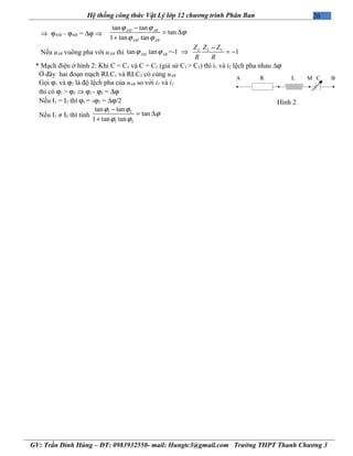 20Hệ thống công thức Vật Lý lớp 12 chương trình Phân Ban
⇒ ϕAM – ϕAB = ∆ϕ ⇒
tan tan
tan
1 tan tan
ϕ ϕ
ϕ
ϕ ϕ
−
= ∆
+
AM AB
AM AB
Nếu uAB vuông pha với uAM thì tan tan =-1 1L CL
AM AB
Z ZZ
R R
ϕ ϕ
−
⇒ = −
* Mạch điện ở hình 2: Khi C = C1 và C = C2 (giả sử C1 > C2) thì i1 và i2 lệch pha nhau ∆ϕ
Ở đây hai đoạn mạch RLC1 và RLC2 có cùng uAB
Gọi ϕ1 và ϕ2 là độ lệch pha của uAB so với i1 và i2
thì có ϕ1 > ϕ2 ⇒ ϕ1 - ϕ2 = ∆ϕ
Nếu I1 = I2 thì ϕ1 = -ϕ2 = ∆ϕ/2
Nếu I1 ≠ I2 thì tính
1 2
1 2
tan tan
tan
1 tan tan
ϕ ϕ
ϕ
ϕ ϕ
−
= ∆
+
GV: Trần Đình Hùng – ĐT: 0983932550- mail: Hungtc3@gmail.com Trường THPT Thanh Chương 3
R L CMA B
Hình 2
 