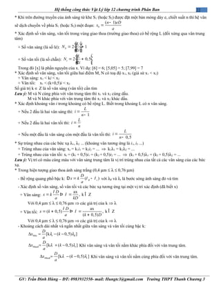 22Hệ thống công thức Vật Lý lớp 12 chương trình Phân Ban
* Khi trên đường truyền của ánh sáng từ khe S1 (hoặc S2) được đặt một bản mỏng dày e, chiết suất n thì hệ vân
sẽ dịch chuyển về phía S1 (hoặc S2) một đoạn: 0
( 1)n eD
x
a
-
=
* Xác định số vân sáng, vân tối trong vùng giao thoa (trường giao thoa) có bề rộng L (đối xứng qua vân trung
tâm)
+ Số vân sáng (là số lẻ): 2 1
2
S
L
N
i
é ù
ê ú= +
ê úë û
+ Số vân tối (là số chẵn): 2 0,5
2
t
L
N
i
é ù
ê ú= +
ê úë û
Trong đó [x] là phần nguyên của x. Ví dụ: [6] = 6; [5,05] = 5; [7,99] = 7
* Xác định số vân sáng, vân tối giữa hai điểm M, N có toạ độ x1, x2 (giả sử x1 < x2)
+ Vân sáng: x1 < ki < x2
+ Vân tối: x1 < (k+0,5)i < x2
Số giá trị k ∈ Z là số vân sáng (vân tối) cần tìm
Lưu ý: M và N cùng phía với vân trung tâm thì x1 và x2 cùng dấu.
M và N khác phía với vân trung tâm thì x1 và x2 khác dấu.
* Xác định khoảng vân i trong khoảng có bề rộng L. Biết trong khoảng L có n vân sáng.
+ Nếu 2 đầu là hai vân sáng thì:
1
L
i
n
=
-
+ Nếu 2 đầu là hai vân tối thì:
L
i
n
=
+ Nếu một đầu là vân sáng còn một đầu là vân tối thì:
0,5
L
i
n
=
-
* Sự trùng nhau của các bức xạ λ1, λ2 ... (khoảng vân tương ứng là i1, i2 ...)
+ Trùng nhau của vân sáng: xs = k1i1 = k2i2 = ... ⇒ k1λ1 = k2λ2 = ...
+ Trùng nhau của vân tối: xt = (k1 + 0,5)i1 = (k2 + 0,5)i2 = ... ⇒ (k1 + 0,5)λ1 = (k2 + 0,5)λ2 = ...
Lưu ý: Vị trí có màu cùng màu với vân sáng trung tâm là vị trí trùng nhau của tất cả các vân sáng của các bức
xạ.
* Trong hiện tượng giao thoa ánh sáng trắng (0,4 µm ≤ λ ≤ 0,76 µm)
- Bề rộng quang phổ bậc k: đ( )t
D
x k
a
l l= -D với λđ và λt là bước sóng ánh sáng đỏ và tím
- Xác định số vân sáng, số vân tối và các bức xạ tương ứng tại một vị trí xác định (đã biết x)
+ Vân sáng:
ax
, k Z
D
x k
a kD
l
l= =Þ Î
Với 0,4 µm ≤ λ ≤ 0,76 µm ⇒ các giá trị của k ⇒ λ
+ Vân tối:
ax
( 0,5) , k Z
( 0,5)
D
x k
a k D
l
l= + =Þ Î
+
Với 0,4 µm ≤ λ ≤ 0,76 µm ⇒ các giá trị của k ⇒ λ
- Khoảng cách dài nhất và ngắn nhất giữa vân sáng và vân tối cùng bậc k:
đ[k ( 0,5) ]Min t
D
x k
a
λ λ∆ = − −
axđ [k ( 0,5) ]M t
D
x k
a
λ λ∆ = + − Khi vân sáng và vân tối nằm khác phía đối với vân trung tâm.
axđ [k ( 0,5) ]M t
D
x k
a
λ λ∆ = − − Khi vân sáng và vân tối nằm cùng phía đối với vân trung tâm.
GV: Trần Đình Hùng – ĐT: 0983932550- mail: Hungtc3@gmail.com Trường THPT Thanh Chương 3
 
