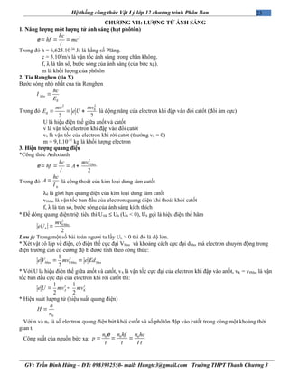 23Hệ thống công thức Vật Lý lớp 12 chương trình Phân Ban
CHƯƠNG VII: LƯỢNG TỬ ÁNH SÁNG
1. Năng lượng một lượng tử ánh sáng (hạt phôtôn)
2hc
hf mce
l
= = =
Trong đó h = 6,625.10-34
Js là hằng số Plăng.
c = 3.108
m/s là vận tốc ánh sáng trong chân không.
f, λ là tần số, bước sóng của ánh sáng (của bức xạ).
m là khối lượng của phôtôn
2. Tia Rơnghen (tia X)
Bước sóng nhỏ nhất của tia Rơnghen
đ
Min
hc
E
l =
Trong đó
22
0
đ
2 2
mvmv
E e U= = + là động năng của electron khi đập vào đối catốt (đối âm cực)
U là hiệu điện thế giữa anốt và catốt
v là vận tốc electron khi đập vào đối catốt
v0 là vận tốc của electron khi rời catốt (thường v0 = 0)
m = 9,1.10-31
kg là khối lượng electron
3. Hiện tượng quang điện
*Công thức Anhxtanh
2
0 ax
2
Mmvhc
hf Ae
l
= = = +
Trong đó
0
hc
A
l
= là công thoát của kim loại dùng làm catốt
λ0 là giới hạn quang điện của kim loại dùng làm catốt
v0Max là vận tốc ban đầu của electron quang điện khi thoát khỏi catốt
f, λ là tần số, bước sóng của ánh sáng kích thích
* Để dòng quang điện triệt tiêu thì UAK ≤ Uh (Uh < 0), Uh gọi là hiệu điện thế hãm
2
0 ax
2
M
h
mv
eU =
Lưu ý: Trong một số bài toán người ta lấy Uh > 0 thì đó là độ lớn.
* Xét vật cô lập về điện, có điện thế cực đại VMax và khoảng cách cực đại dMax mà electron chuyển động trong
điện trường cản có cường độ E được tính theo công thức:
2
ax 0 ax ax
1
2
M M Me V mv e Ed= =
* Với U là hiệu điện thế giữa anốt và catốt, vA là vận tốc cực đại của electron khi đập vào anốt, vK = v0Max là vận
tốc ban đầu cực đại của electron khi rời catốt thì:
2 21 1
2 2
A Ke U mv mv= -
* Hiệu suất lượng tử (hiệu suất quang điện)
0
n
H
n
=
Với n và n0 là số electron quang điện bứt khỏi catốt và số phôtôn đập vào catốt trong cùng một khoảng thời
gian t.
Công suất của nguồn bức xạ: 0 0 0n n hf n hc
p
t t t
e
l
= = =
GV: Trần Đình Hùng – ĐT: 0983932550- mail: Hungtc3@gmail.com Trường THPT Thanh Chương 3
 