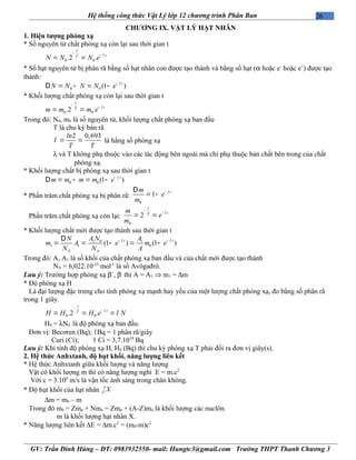 26Hệ thống công thức Vật Lý lớp 12 chương trình Phân Ban
CHƯƠNG IX. VẬT LÝ HẠT NHÂN
1. Hiện tượng phóng xạ
* Số nguyên tử chất phóng xạ còn lại sau thời gian t
0 0.2 .
t
tT
N N N e l
-
-
= =
* Số hạt nguyên tử bị phân rã bằng số hạt nhân con được tạo thành và bằng số hạt (α hoặc e-
hoặc e+
) được tạo
thành:
0 0 (1 )t
N N N N e l-
= - = -D
* Khối lượng chất phóng xạ còn lại sau thời gian t
0 0.2 .
t
tT
m m m e l
-
-
= =
Trong đó: N0, m0 là số nguyên tử, khối lượng chất phóng xạ ban đầu
T là chu kỳ bán rã
2 0,693ln
T T
l = = là hằng số phóng xạ
λ và T không phụ thuộc vào các tác động bên ngoài mà chỉ phụ thuộc bản chất bên trong của chất
phóng xạ.
* Khối lượng chất bị phóng xạ sau thời gian t
0 0 (1 )t
m m m m e l-
= - = -D
* Phần trăm chất phóng xạ bị phân rã:
0
1 tm
e
m
l-D
= -
Phần trăm chất phóng xạ còn lại:
0
2
t
tT
m
e
m
l
-
-
= =
* Khối lượng chất mới được tạo thành sau thời gian t
1 0 1
1 1 0(1 ) (1 )t t
A A
A N AN
m A e m e
N N A
l l- -D
= = - = -
Trong đó: A, A1 là số khối của chất phóng xạ ban đầu và của chất mới được tạo thành
NA = 6,022.10-23
mol-1
là số Avôgađrô.
Lưu ý: Trường hợp phóng xạ β+
, β-
thì A = A1 ⇒ m1 = ∆m
* Độ phóng xạ H
Là đại lượng đặc trưng cho tính phóng xạ mạnh hay yếu của một lượng chất phóng xạ, đo bằng số phân rã
trong 1 giây.
0 0.2 .
t
tT
H H H e Nl
l
-
-
= = =
H0 = λN0 là độ phóng xạ ban đầu.
Đơn vị: Becơren (Bq); 1Bq = 1 phân rã/giây
Curi (Ci); 1 Ci = 3,7.1010
Bq
Lưu ý: Khi tính độ phóng xạ H, H0 (Bq) thì chu kỳ phóng xạ T phải đổi ra đơn vị giây(s).
2. Hệ thức Anhxtanh, độ hụt khối, năng lượng liên kết
* Hệ thức Anhxtanh giữa khối lượng và năng lượng
Vật có khối lượng m thì có năng lượng nghỉ E = m.c2
Với c = 3.108
m/s là vận tốc ánh sáng trong chân không.
* Độ hụt khối của hạt nhân
A
Z X
∆m = m0 – m
Trong đó m0 = Zmp + Nmn = Zmp + (A-Z)mn là khối lượng các nuclôn.
m là khối lượng hạt nhân X.
* Năng lượng liên kết ∆E = ∆m.c2
= (m0-m)c2
GV: Trần Đình Hùng – ĐT: 0983932550- mail: Hungtc3@gmail.com Trường THPT Thanh Chương 3
 