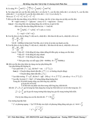 8Hệ thống công thức Vật Lý lớp 12 chương trình Phân Ban
5. Cơ năng:
2 2 2 2 2 2 2
0 0 0 0
1 1 1 1
W
2 2 2 2
ω α ω α= = = =
mg
m S S mgl m l
l
6. Tại cùng một nơi con lắc đơn chiều dài l1 có chu kỳ T1, con lắc đơn chiều dài l2 có chu kỳ T2, con lắc đơn
chiều dài l1 + l2 có chu kỳ T2,con lắc đơn chiều dài l1 - l2 (l1>l2) có chu kỳ T4.
Thì ta có:
2 2 2
3 1 2T T T= + và
2 2 2
4 1 2T T T= −
7. Khi con lắc đơn dao động với α0 bất kỳ. Cơ năng, vận tốc và lực căng của sợi dây con lắc đơn
W = mgl(1-cosα0); v2
= 2gl(cosα – cosα0) và TC = mg(3cosα – 2cosα0)
Lưu ý: - Các công thức này áp dụng đúng cho cả khi α0 có giá trị lớn
- Khi con lắc đơn dao động điều hoà (α0 << 1rad) thì:
2 2 2 2
0 0
1
W= ; ( )
2
mgl v glα α α= − (đã có ở trên)
2 2
0(1 1,5 )CT mg α α= − +
8. Con lắc đơn có chu kỳ đúng T ở độ cao h1, nhiệt độ t1. Khi đưa tới độ cao h2, nhiệt độ t2 thì ta có:
2
T h t
T R
λ∆ ∆ ∆
= +
Với R = 6400km là bán kính Trái Đât, còn λ là hệ số nở dài của thanh con lắc.
9. Con lắc đơn có chu kỳ đúng T ở độ sâu d1, nhiệt độ t1. Khi đưa tới độ sâu d2, nhiệt độ t2 thì ta có:
2 2
T d t
T R
λ∆ ∆ ∆
= +
Lưu ý: * Nếu ∆T > 0 thì đồng hồ chạy chậm (đồng hồ đếm giây sử dụng con lắc đơn)
* Nếu ∆T < 0 thì đồng hồ chạy nhanh
* Nếu ∆T = 0 thì đồng hồ chạy đúng
* Thời gian chạy sai mỗi ngày (24h = 86400s): 86400( )
T
s
T
∆
θ =
10. Khi con lắc đơn chịu thêm tác dụng của lực phụ không đổi:
Lực phụ không đổi thường là:
* Lực quán tính: F ma= −
ur r
, độ lớn F = ma ( F a↑↓
ur r
)
Lưu ý: + Chuyển động nhanh dần đều a v↑↑
r r
(v
r
có hướng chuyển động)
+ Chuyển động chậm dần đều a v↑↓
r r
* Lực điện trường: F qE=
ur ur
, độ lớn F = |q|E (Nếu q > 0 ⇒ F E↑↑
ur ur
; còn nếu q < 0 ⇒ F E↑↓
ur ur
)
* Lực đẩy Ácsimét: F = DgV ( F
ur
luông thẳng đứng hướng lên)
Trong đó: D là khối lượng riêng của chất lỏng hay chất khí.
g là gia tốc rơi tự do.
V là thể tích của phần vật chìm trong chất lỏng hay chất khí đó.
Khi đó: 'P P F= +
uur ur ur
gọi là trọng lực hiệu dụng hay trong lực biểu kiến (có vai trò như trọng lực P
ur
)
'
F
g g
m
= +
ur
uur ur
gọi là gia tốc trọng trường hiệu dụng hay gia tốc trọng trường biểu kiến.
Chu kỳ dao động của con lắc đơn khi đó: ' 2
'
l
T
g
π=
Các trường hợp đặc biệt:
* F
ur
có phương ngang: + Tại VTCB dây treo lệch với phương thẳng đứng một góc có: tan
F
P
α =
+ 2 2
' ( )
F
g g
m
= +
GV: Trần Đình Hùng – ĐT: 0983932550- mail: Hungtc3@gmail.com Trường THPT Thanh Chương 3
 