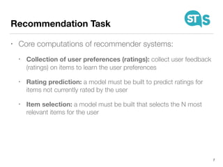 Recommendation Task
• Core computations of recommender systems:
• Collection of user preferences (ratings): collect user feedback
(ratings) on items to learn the user preferences
• Rating prediction: a model must be built to predict ratings for
items not currently rated by the user
• Item selection: a model must be built that selects the N most
relevant items for the user
7
 