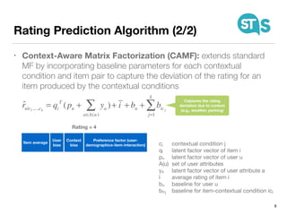 Rating Prediction Algorithm (2/2)
• Context-Aware Matrix Factorization (CAMF): extends standard
MF by incorporating baseline parameters for each contextual
condition and item pair to capture the deviation of the rating for an
item produced by the contextual conditions
9
Item average
User
bias
Context
bias
Preference factor (user-
demographics-item-interaction)
Rating = 4
ˆruic1,...,ck
= qi
T
(pu + ya )
a∈A(u)
∑ + i + bu + bicj
j=1
k
∑
cj	 contextual condition j

qi 	 latent factor vector of item i

pu	 latent factor vector of user u

A(u)	 set of user attributes

ya	 latent factor vector of user attribute a

ī	 average rating of item i

bu	 baseline for user u

bicj	 baseline for item-contextual condition icj
Captures the rating
deviation due to context
(e.g., weather, parking)
 