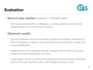 Evaluation
• Several user studies involving > 100 test users
• Test users were students, colleagues, or other people recruited at the
Klimamobility Fair and Innovation Festival
• Obtained results:
• Recommendation model successfully exploits the weather conditions at
POIs and leads to a higher user’s perceived recommendation quality and
choice satisfaction
• Implemented active learning strategy increases the number of acquired
ratings and recommendation accuracy
• Users largely accept to follow the supported human-computer interaction
and ﬁnd the user interface clear, user-friendly and easy to use
10
 