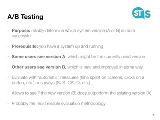 A/B Testing
• Purpose: reliably determine which system version (A or B) is more
successful
• Prerequisite: you have a system up and running
• Some users see version A, which might be the currently used version
• Other users see version B, which is new and improved in some way
• Evaluate with “automatic” measures (time spent on screens, clicks on a
button, etc.) or surveys (SUS, CSUQ, etc.)
• Allows to see if the new version (B) does outperform the existing version (A)
• Probably the most reliable evaluation methodology
11
 